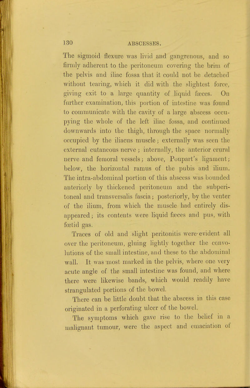 The sigmoid flexure was livid and gangrenous, and so firmly adherent to the peritoneum covering the brim of the pelvis and iUac fossa that it could not be detached w^ithout tearing, v^'hich it did with the slightest force, giving exit to a large quantity of liquid fseces. On further examination, this portion of intestine was found to comnmnicate with the cavity of a large abscess occu- pying the whole of the left ihac fossa, and continued downwards into the thigh, through the space normally occupied by the iliacus muscle; externally was seen the external cutaneous nerve ; internally, the anterior crural nerve and femoral vessels; above, Poupart's ligament; below, the horizontal ramus of the pubis and ilium. The intra-abdominal portion of this abscess was bounded anteriorly by thickened peritoneum and the subperi- toneal and transversalis fascia; posteriorly, by the venter of the ilium, from which the muscle had entirely dis- appeared ; its contents were liquid faeces and pus, with foetid gas. Traces of old and shght peritonitis were-evident all over the peritoneum, gluing lightly together the convo- lutions of the small intestine, and these to the abdominal wall. It was most marked in the pelvis, where one very acute angle of the small intestine was found, and where there were likewise bands, which would readily have strangulated portions of the bowel. There can be little doubt that the abscess in this case originated in a perforating ulcer of the bowel. The symptoms which gave rise to the belief in a mahgnant tumour, were the aspect and emaciation of