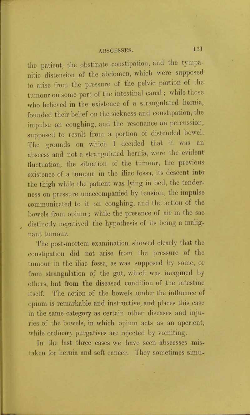 the patient, tlie obstinate constipation, and tlie tympa- nitic distension of the abdomen, which were supposed to arise from the pressure of the pelvic portion of the tumour on some part of the intestinal canal; while those who believed in the existence of a strangulated hernia, founded their belief on the sickness and constipation, the impulse on coughing, and the resonance on percussion, supposed to result from a portion of distended bowel. The grounds on which I decided that it was an abscess and not a strangulated hernia, were the evident fluctuation, the situation of the tumour, the previous existence of a tumour in the ihac fossa, its descent into the thigh while the patient was lying in bed, the tender- ness on pressure unaccompanied by tension, the impulse communicated to it on coughing, and the action of the bowels from opium j while the presence of air in the sac distinctly negatived the hypothesis of its being a malig- nant tumour. The post-mortem examination showed clearly that the constipation did not arise from the pressure of the tumour in the iliac fossa, as was supposed by some, or from strangulation of the gut, which was imagined by others, but from the diseased condition of the intestine itself. The action of the bowels under the influence of opium is remarkable and instructive, and places this case in the same category as certain other diseases and inju- ries of the bowels, in which opiiun acts as an aperient, while ordinary purgatives are rejected by vomiting. In the last three cases we have seen abscesses mis- taken for hernia and soft cancer. Thev sometimes simu-