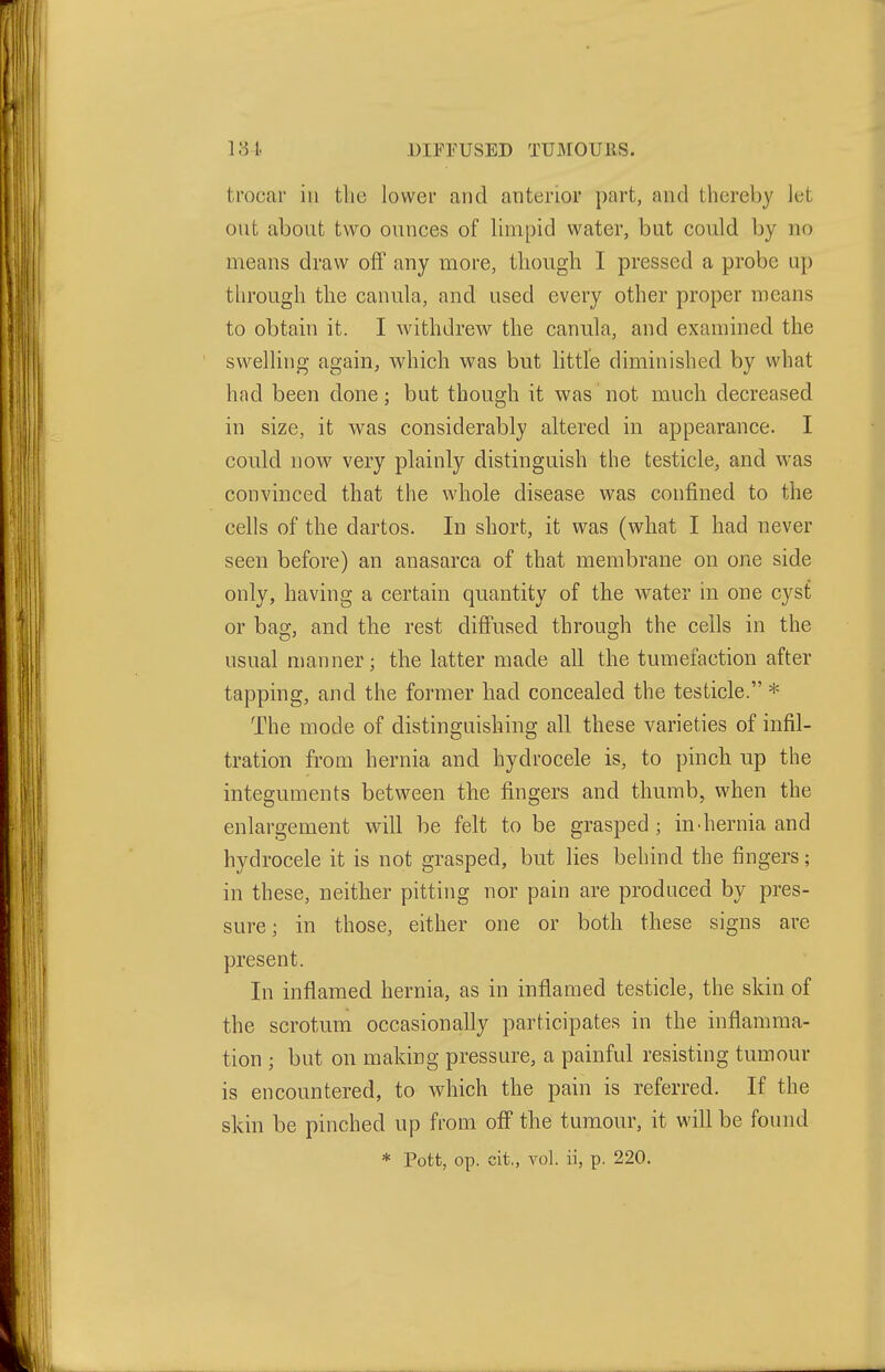131 DIFFUSED TUMOUES. trocar in the lower and anterior part, and thereby let out about two ounces of limpid water, but could by no means draw off any more, though I pressed a probe up tlu'ough the canula, and used every other proper means to obtain it. I withdrew the canula, and examined the swelling again, which was but little diminished by what had been done; but though it was not much decreased in size, it was considerably altered in appearance. I could now very plainly distinguish the testicle, and was convinced that the whole disease was confined to the cells of the dartos. In short, it was (what I had never seen before) an anasarca of that membrane on one side only, having a certain quantity of the water in one cyst or bag, and the rest difi'used through the cells in the usual manner; the latter made all the tumefaction after tapping, and the former had concealed the testicle. * The mode of distinguishing all these varieties of infil- tration from hernia and hydrocele is, to pinch up the integuments between the fingers and thumb, when the enlargement will be felt to be grasped ; in-hernia and hydrocele it is not grasped, but lies behind the fingers; in these, neither pitting nor pain are produced by pres- sure; in those, either one or both these signs are present. In inflamed hernia, as in inflamed testicle, the skin of the scrotum occasionally participates in the inflamma- tion ; but on making pressure, a painful resisting tumour is encountered, to which the pain is referred. If the skin be pinched up from off the tumour, it will be found * Pott, op. cit., vol. ii, p. 220.