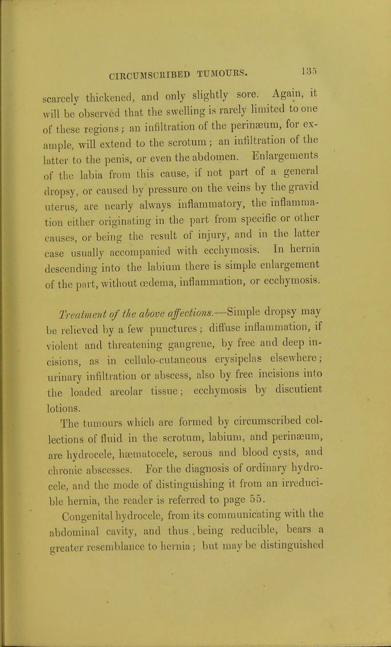 scarcely thickened, and only slightly sore. Again, it will be observed that the swelling is rarely limited to one of these regions; an infiltration of the perinseum, for ex- ample, will extend to the scrotum ; an infiltration of the latter to the penis, or even the abdomen. Enlargements of the labia from this cause, if not part of a general dropsy, or caused by pressure on the veins by the gravid uterus, are nearly always inflammatory, the inflamma- tion either originating in the part from specific or other causes, or being the result of injury, and in the latter case usually accompanied with ecchymosis. In hernia descending into the labium there is simple enlargement of the part, without oedema, inflammation, or ecchymosis. Treatment of the above auctions.—^\m^\Q dropsy may be relieved by a few punctures; diffuse inflammation, if violent and threatening gangrene, by free and deep in- cisions, as in cellulo-cutaneous erysipelas elsewhere; urinary infiltration or abscess, also by free incisions into the loaded areolar tissue; ecchymosis by discutient lotions. The tumours which are formed by circumscribed col- lections of fluid in the scrotum, labium, and perinseum, are hydrocele, hsematocele, serous and blood cysts, and chronic abscesses. For the diagnosis of ordinary hydro- cele, and the mode of distinguishing it from an irreduci- ble hernia, the reader is referred to page 55. Congenital hydrocele, from its communicating with the abdominal cavity, and thus .being reducible, bears a greater resemblance to hernia; but may be distinguished