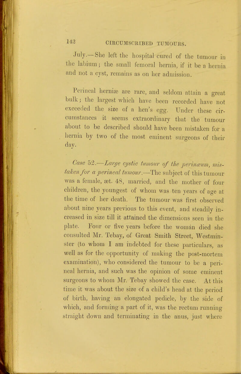 July.—She left the hospital cured of the tumour in the labium; the small femoral hernia, if it be a hernia and not a cyst, remains as on her admission. Perineal herniae are rare, and seldom attain a great bulk; the largest which have been recorded have not exceeded the size of a hen's egg. Under these cir- cumstances it seems extraordinary that the tumour about to be described should have been mistaken for a hernia by two of the most eminent surgeons of their dav. Case 52.—Lar^e cystic tmnoiir of the perinmum, mis- taken for a perineal tumour.—The subject of this tumour was a female, ast. 48, married, and the mother of four children, the youngest of whom was ten years of age at the time of her death. The tumour was first observed about nine years previous to this event, and steadily in- creased in size till it attained the dimensions seen in the plate. Four or five years before the woman died she consulted Mr. Tebay, of Great Smith Street, Westmin- ster (to whom I am indebted for these particulars, as well as for the opportunity of making the post-mortem examination), who considered the tumour to be a peri- neal hernia, and such was the opinion of some eminent surgeons to whom Mr. Tebay showed the case. At this time it was about the size of a child's head at the period of birth, having an elongated pedicle, by the side of which, and forniing a part of it, was the rectun) running straight down and terminating in the anus, just where