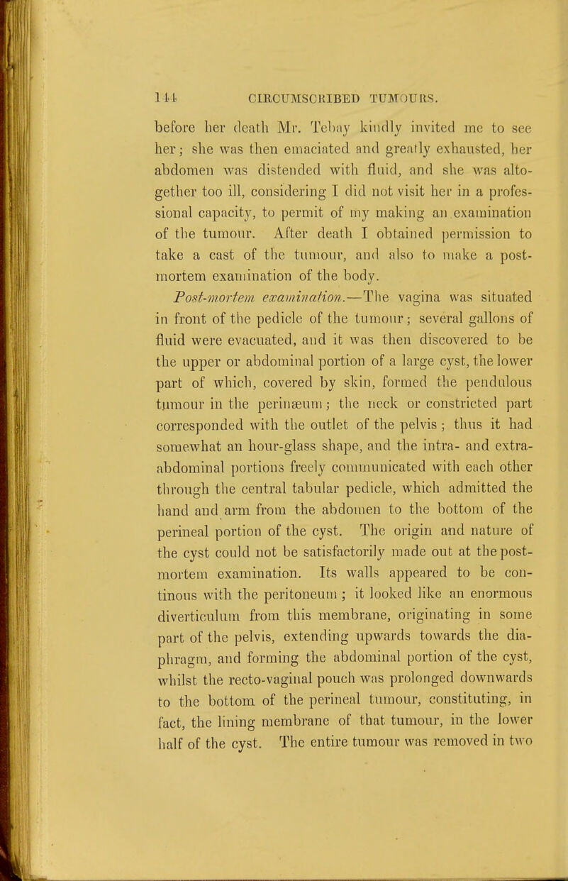 before lier death Mr. Tebay kindly invited me to see her; she was then emaciated and greatly exhausted, her abdomen was distended with fluid, and she was alto- gether too ill, considering I did not visit her in a profes- sional capacity, to permit of my making an examination of the tumour. After death I obtained permission to take a cast of the tumour, and also to make a post- mortem examination of the body. Post-mortem examination.—Tiie vagina was situated in front of the pedicle of the tumour; several gallons of fluid were evacuated, and it was then discovered to be the upper or abdominal portion of a large cyst, the lower part of which, covered by skin, formed the pendulous tumour in the perinaeum the neck or constricted part corresponded with the outlet of the pelvis ; thus it had somewhat an hour-glass shape, and the intra- and extra- abdominal portions freely communicated with each other through the central tabular pedicle, which admitted the hand and arm from the abdomen to the bottom of the perineal portion of the cyst. The origin and nature of the cyst could not be satisfactorily made out at the post- mortem examination. Its walls appeared to be con- tinous with the peritoneum ; it looked like an enormous diverticulum from this membrane, originating in some part of the pelvis, extending upwards towards the dia- phragm, and forming the abdominal portion of the cyst, whilst the recto-vaginal pouch was prolonged downwards to the bottom of the perineal tumour, constituting, in fact, the lining membrane of that tumour, in the lower half of the cyst. The entire tumour was removed in two