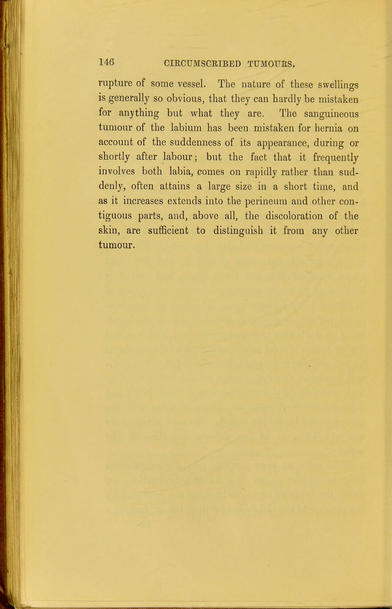 rupture of some vessel. The nature of these swellings is generally so obvious, that they can hardly be mistaken for anything but what they are. The sanguineous tumour of the labium has been mistaken for hernia on account of the suddenness of its appearance, during or shortly after labour; but the fact that it frequently involves both labia, comes on rapidly rather than sud- denly, often attains a large size in a short time, and as it increases extends into the perineum and other con- tiguous parts, and, above all, the discoloration of the skin, are sufficient to distinguish it from any other tumour.