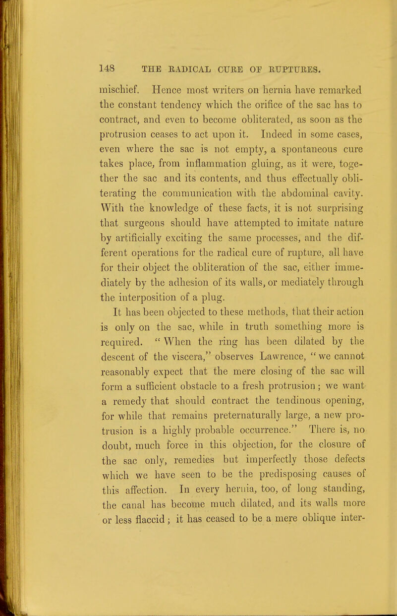 mischief. Hence most writers on hernia have remarked the constant tendency which the orifice of the sac has to contract, and even to become obliterated, as soon as the protrusion ceases to act upon it. Indeed in some cases, even where the sac is not empty, a spontaneous cure takes place, from inflammation gluing, as it were, toge- ther the sac and its contents, and thus effectually obli- terating the communication with the abdominal cavity. With the knowledge of these facts, it is not surprising that surgeons should have attempted to imitate nature by artificially exciting the same processes, and the dif- ferent operations for the radical cure of rupture, all have for their object the obliteration of the sac, either imme- diately by the adhesion of its walls, or mediately through the interposition of a plug. It has been objected to these methods, that their action is only on the sac, while in truth something more is required.  When the ring has been dilated by the descent of the viscera, observes Lawrence,  we cannot reasonably expect that the mere closing of the sac will form a sufficient obstacle to a fresh protrusion; we want a remedy that should contract the tendinous opening, for while that remains preternaturally large, a new pro- trusion is a highly probable occurrence. There is, no doubt, much force in this objection, for the closure of the sac only, remedies but imperfectly those defects which we have seen to be the predisposing causes of this affection. In every hernia, too, of long standing, the canal has become much dilated, and its walls more or less flaccid; it has ceased to be a mere oblique inter-