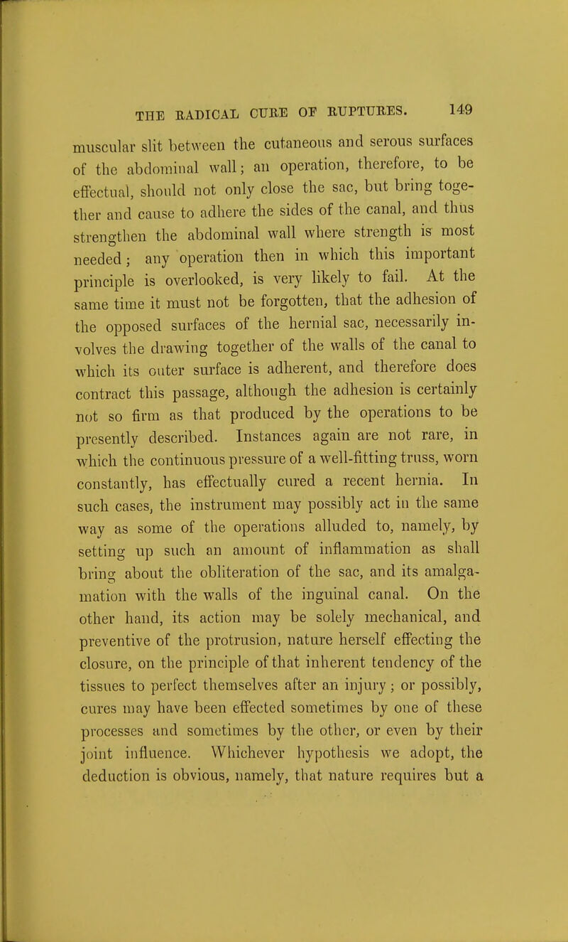 muscular slit between the cutaneous and serous surfaces of the abdorainal wall; an operation, therefore, to be effectual, should not only close the sac, but bring toge- ther and cause to adhere the sides of the canal, and thus strengthen the abdominal wall where strength is most needed; any operation then in which this important principle is overlooked, is very likely to fail. At the same time it must not be forgotten, that the adhesion of the opposed surfaces of the hernial sac, necessarily in- volves the drawing together of the walls of the canal to which its outer surface is adherent, and therefore does contract this passage, although the adhesion is certainly not so firm as that produced by the operations to be presently described. Instances again are not rare, in which the continuous pressure of a well-fitting truss, worn constantly, has effectually cured a recent hernia. In such cases, the instrument may possibly act in the same way as some of the operations alluded to, namely, by setting up such an amount of inflammation as shall brino- about the obliteration of the sac, and its amalga- mation with the walls of the inguinal canal. On the other hand, its action may be solely mechanical, and preventive of the protrusion, nature herself effecting the closure, on the principle of that inherent tendency of the tissues to perfect themselves after an injury; or possibly, cures may have been effected sometimes by one of these processes and sometimes by the other, or even by their joint influence. Whichever hypothesis we adopt, the deduction is obvious, namely, that nature requires but a