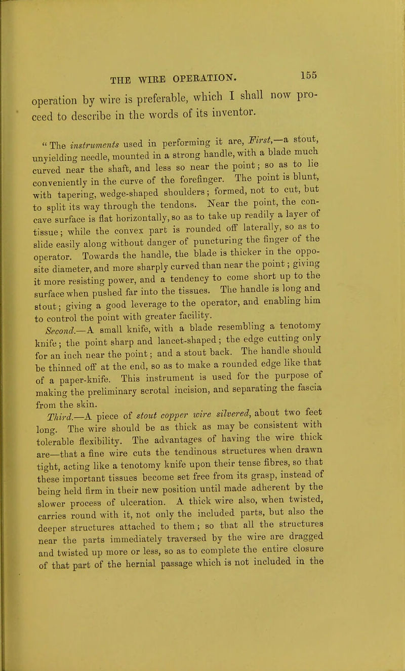 operation by wire is preferable, which I shall now pro- ceed to describe in the words of its inventor.  The instruments used in performing it are, mrst,-z, stout unyielding needle, mounted in a strong handle, with a blade much curved near the shaft, and less so near the point; so as to lie conveniently in the curve of the forefinger. The point is blunt, with tapering, wedge-shaped shoulders; formed, not to cut, but to split its way through the tendons. Near the point, the con- cave surface is flat horizontally, so as to take up readily a layer of tissue; while the convex part is rounded off laterally, so as to slide easily along without danger of puncturing the finger of the operator.  Towards the handle, the blade is thicker in the oppo- site diameter, and more sharply curved than near the point; giving it more resisting power, and a tendency to come short up to the surface when puslied far into the tissues. The handle is long and stout; giving a good leverage to the operator, and enabling hm to control the point with greater facility. Second.—A. small knife, with a blade resembling a tenotomy knife • the point sharp and lancet-shaped; the edge cutting only for an inch near the point; and a stout back. The handle should be thinned off at the end, so as to make a rounded edge like that of a paper-knife. This instrument is used for the purpose of making the preliminary scrotal incision, and separating the fascia from the skin. Third.—A piece of stout copper wire silvered, about two feet long. The wire should be as thick as may be consistent with tolerable flexibility. The advantages of having the wire thick are—that a fine wire cuts the tendinous structures when drawn tight, acting like a tenotomy knife upon their tense fibres, so that these important tissues become set free from its grasp, instead of being held firm in their new position until made adherent by the slower process of ulceration. A thick wire also, when twisted, carries round with it, not only the included parts, but also the deeper structures attached to them; so that all the structures near the parts immediately traversed by the wire are dragged and twisted up more or less, so as to complete the entire closure of that part of the hernial passage which is not included in the