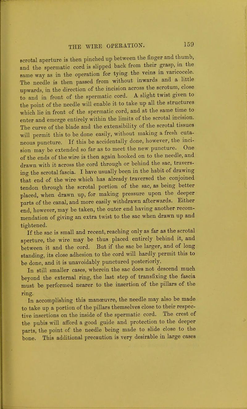 scrotal aperture is then pinched up between the finger and thumb, and the spermatic cord is slipped back from their grasp, in the same way as in the operation for tying the veins in varicocele. The needle is then passed from without inwards and a little upwards, in the direction of the incision across the scrotum, close to and in front of the spermatic cord. A slight twist given to the point of the needle will enable it to take up all the structures which lie in front of the spermatic cord, and at the same time to enter and emerge entirely within the limits of the scrotal incision. The curve of the blade and the extensibility of the scrotal tissues will permit this to be done easily, without making a fresh cuta- neous puncture. If this be accidentally done, however, the inci- sion may be extended so far as to meet the new puncture. One of the ends of the wire is then again hooked on to the needle, and drawn with it across the cord through or behind the sac, travers- ing the scrotal fascia. I have usually been in the habit of drawing that end of the wire which has already traversed the conjoined tendon through the scrotal portion of the sac, as being better placed, when drawn up, for making pressure upon the deeper parts of the canal, and more easily withdrawn afterwards. Either end, however, may be taken, the outer end having another recom- mendation of giving an extra twist to the sac when drawn up and tightened. If the sac is small and recent, reaching only as far as the scrotal aperture, the wire may be thus placed entirely behind it, and between it and the cord. But if the sac be larger, and of long standing, its close adhesion to the cord will hardly permit this to be done, and it is unavoidably punctured posteriorly. In still smaller cases, wherein the sac does not descend much beyond the external ring, the last step of transfixing the fascia must be performed nearer to the insertion of the pillars of the ring. In accomplishing this manoeuvre, the needle may also be made to take up a portion of the pillars themselves close to their respec- tive insertions on the inside of the spermatic cord. The crest of the pubis will afford a good guide and protection to the deeper parts, the point of the needle being made to slide close to the bone. This additional precaution is very desirable in large cases