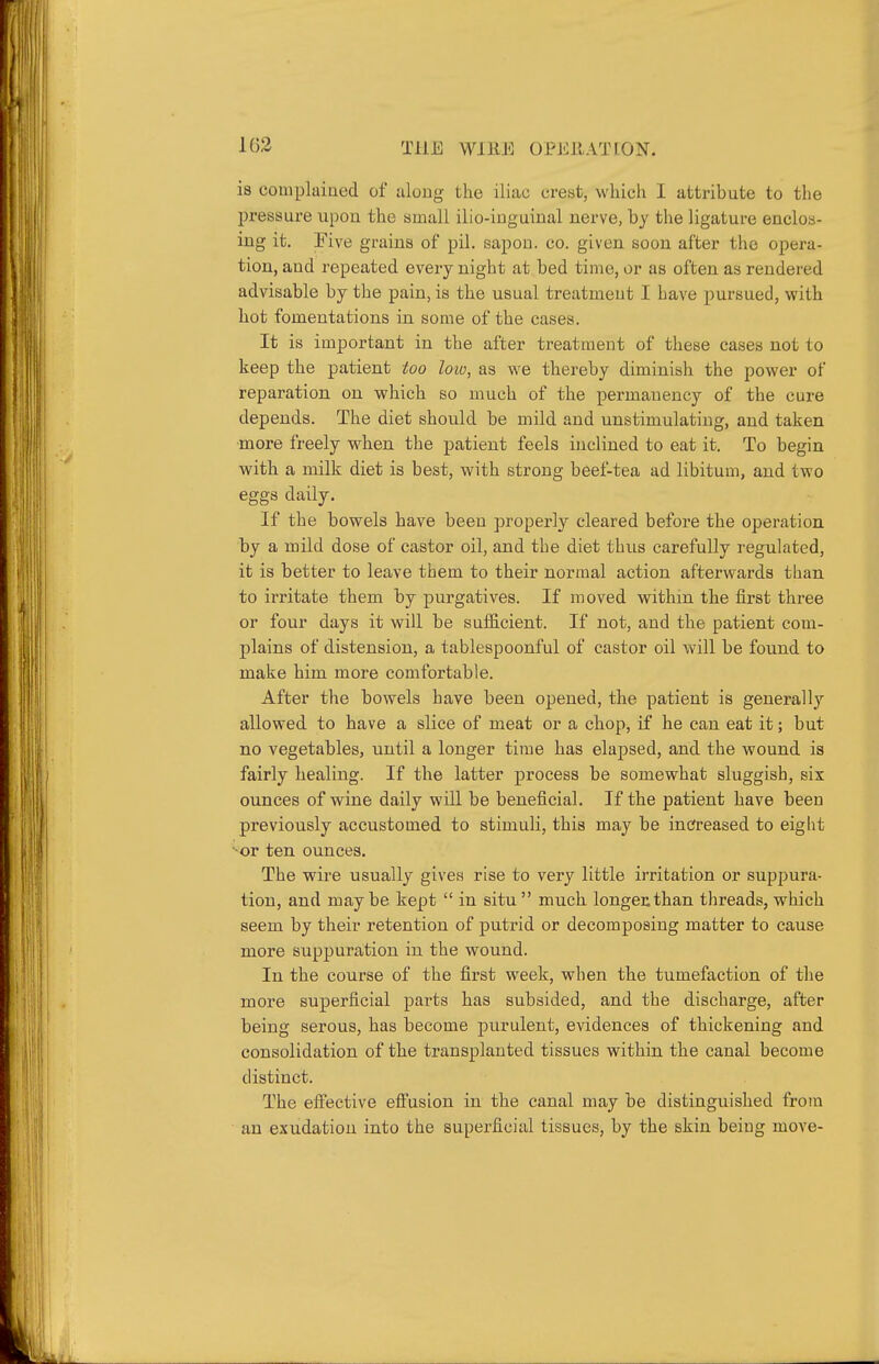 163 THE WlllE 0PE11AT[0N. is complained of along the iliac crest, wliicli I attribute to the pressure upon the small ilio-iuguinal uerve, by the ligature enclos- ing it. I'ive grains of pil. sajiou. co. given soon after the opera- tion, and repeated every night at bed time, or as often as rendered advisable by the pain, is the usual treatment I have pursued, with hot fomentations in some of the cases. It is important in the after treatment of these cases not to keep the patient too loiv, as we thereby diminish the power of reparation on which so much of the permanency of the cure depends. The diet should be mild and unstimulating, and taken more freely when the patient feels inclined to eat it. To begin with a milk diet is best, with strong beef-tea ad libitum, and two eggs daily. If the bowels have been properly cleared before the operation by a mild dose of castor oil, and the diet thus carefully regulated, it is better to leave them to their normal action afterwards than to irritate them by purgatives. If moved within the first three or four days it will be sufficient. If not, and the patient com- plains of distension, a tablespoonful of castor oil will be found to make him more comfortable. After the bowels have been opened, the patient is generally allowed to have a slice of meat or a chop, if he can eat it; but no vegetables, until a longer time has elapsed, and the wound is fairly healing. If the latter process be somewhat sluggish, six ounces of wine daily will be beneficial. If the patient have been previously accustomed to stimuli, this may be inc?reased to eight •-or ten ounces. The wire usually gives rise to very little irritation or suppura- tion, and maybe kept  in situ much longer than threads, which seem by their retention of putrid or decomposing matter to cause more suppuration in the wound. In the course of the first week, when the tumefaction of the more superficial parts has subsided, and the discharge, after being serous, has become purulent, evidences of thickening and consolidation of the transplanted tissues within the canal become distinct. The efli'ective efi'usion in the canal may be distinguished from ■ an exudation into the superficial tissues, by the skin being move-