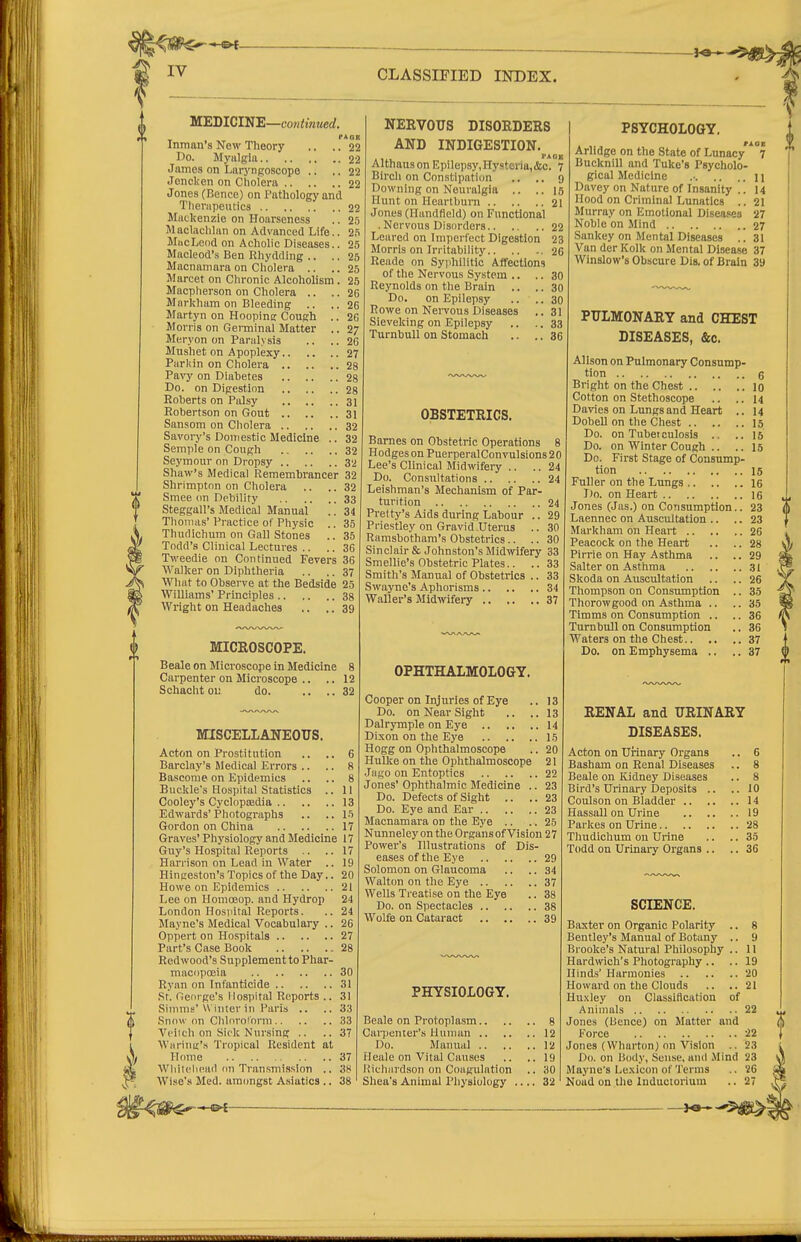 MEDIClN'E—contimted. fAOK Inman's New Theory .. .. 22 Do. Myalglu 22 James on Laryngoscope .. ..22 Jencken on Cholera 22 Jones (Bence) on Pathology and Therapentics 22 Mackenzie on Hoarseness .. 25 Maclachlan on Advanced Life.. MttcLeod on Acholic Diseases.. 25 Macleod's Ben Rhydding .. .. 25 Macnamara on Cholera .. .. 25 Marcet on Chronic Alcoholism. 25 Macpherson on Cholera .. .. 26 Mnrkham on Bleeding .. .. 26 Martyn on Hoopins Cough .. 26 Morris on Germinal Matter .. 27 Meryon on Paralysis .. .. 26 Mushet on Apoplexy 27 Parkin on Cholera 28 Vavy on Diabetes 28 Do. on Digestion 28 Roberts on Palsy 31 Robertson on Gout 31 Sansom on Cholera 32 Savory's Domestic Medicine .. 32 Semple on Cough 32 Seymour on Dropsy 32 Shaw's Medical Remembrancer 32 Shrimptnn on Cholera .. .. 32 Smee on Debility 33 Steggall's Medical Manual .. 34 Thomas' Practice of Physic .. 35 Thudichum on Gall Stones .. 35 Todd's Clinical Lectures .. .. 36 Tweedie on Continued Fevers 36 Walker on Diphtheria .. .. 37 What to Observe at the Bedside 25 Williams' Principles 38 Wright on Headaches .. ., 39 MICROSCOPE. Beale on Microscope in Medicine 8 Carpenter on Microscope .. .. 12 Schacht 01: do. .. ..32 MISCELLANEOUS. Acton on Prostitution .. .. 6 Barclay's Medical Errors .. .. 8 Bascome on Epidemics .. .. 8 Buckle's Hospital Statistics .. 11 Cooley's CyclopiEdia 13 Edwai'ds'Photographs .. ..15 Gordon on China 17 Graves'Physiology and Medicine 17 Guy's Hospital Reports .. .. 17 Harrison on Lead in Water .. 19 Hingeston's Topics of the Day.. 20 Howe on Epidemics 21 Lee on Homoeop. and Hydrop 24 London Hospital Reports. .. 24 Mayne's Medical Vocabulary .. 26 Oppert on Hospitals 27 Part's Case Book 28 Redwood's Supplement to Phar- macopoeia 30 Ryan on Infanticide 31 St. George's Hospital Reports .. 31 Sinims'Winter in Paris .. .. 33 Snow on Chlnrolorm 33 Vi'ilch on Sick Nursing .. ..37 Waring's Tropical Resident at Home 37 Wliitclicad on Transmission .. 3H Wise's Med. amongst A.siatics .. 38 NERVOUS DISORDERS AND INDIGESTION. ,,. VHOK AlthausonEpilepsyJIystoria.&c. 7 Birch on Constipaticm .. ., 9 Downing on Neuralgia .. ..15 Hunt on Heartburn 2I Jones (Handfield) on Functional . Nervous Disorders 22 Leared on Imperfect Digestion 23 Morris on Irritability 26 Reade on Syphilitic Affections of the Nervous System .. .. 30 Reynolds on the Brain .. .. 30 Do. on Epilepsy .. .. 30 Rowe on NeiTous Diseases .. 31 Sieveking on Epilepsy .. .. 33 TurnbuU on Stomach .. .. 36 OBSTETRICS. Barnes on Obstetric Operations 8 Hodges on Puerperal Convulsions 2 0 Lee's Clinical Midwifery .. ..24 Do. Consultations 24 Leishman's Mechanism of Par- turition 24 Pretty's Aids during Labour .. 29 Priestley on Gravid Uterus .. 30 Ramsbothara's Obstetrics.. .. 30 Sinclair & Johnston's Midwifery 33 Smellie's Obstetric Plates.. .. 33 Smith's Manual of Obstetrics .. 33 Swayno's Aphorisms 34 Waller's Midwifery 37 OPHTHALMOLOGY. Cooper on Injuries of Eye .. 13 Do. on Near Sight .. ..13 Dalrymple on Eye 14 Dixon on the Eye 15 Hogg on Ophthalmoscope .. 20 Hullie on the Ophthalmoscope 21 Jago on Entoptics 22 Jones' Ophthalmic Medicine .. 23 Do. Defects of Sight .. .. 23 Do. Eye and Ear 23 Macnamara on the Eye .. .. 25 Nunneley on the Organs of Vision 27 Power's Illustrations of Dis- eases of the Eye 29 Solomon on Glaucoma .. .. 34 Walton on the Eye 37 Wells Treatise on the Eye .. 38 Do. on Spectacles 38 Wolfe on Cataract 39 PHYSIOLOGY. Beale on Protoplasm 8 Cai7)enter's Human 12 Do. Manual 12 Heale on Vital Causes .. ..19 Uichiirdson on Coagulation .. 30 Shea's Animal Physiology .... 32 PSYCHOLOGY. Arlidge on the State of Lunacy'* Bucknill and Tuke's Psycholo- gical Medicine .• 11 Davey on Nature of Insanity .. 14 Hood on Criminal Lunatics .. 21 Murray on Emotional Diseases 27 Noble on Mind 27 Sankey on Mental Diseases .. 31 Van der Kolk on Mental Disease 37 Winslow's Obscure Dis. of Brain 39 PULMONARY and CHEST DISEASES, &c. Alison on Pulmonary Consump- tion 6 Blight on the Chest 10 Cotton on Stethoscope .. .. 14 Davies on Lungs and Heart .. 14 Dobell on the Chest 15 Do. on Tuberculosis .. .. 15 Do. on Winter Cough .. .. 15 Do. First Stage of Consump- tion 15 Fuller on the Lungs 16 1)0. on Heart I6 Jones (Jas.) on Consumption.. 23 Laennec on Auscultation .. .. 23 Markham on Heart 26 Peacock on the Heart .. .. 28 Pirrie on Hay Asthma .. .. 29 Salter on Asthma 31 Skoda on Auscultation .. .. 26 Thompson on Consumption .. 35 Thorowgood on Asthma .. ..35 Timms on Consumption .. .. 36 Turnbull on Consumption .. 36 Waters on the Chest 37 Do. on Emphysema .. .. 37 RENAL and URINARY DISEASES. Acton on Urinary Organs .. 6 Basham on Renal Diseases .. 8 Beale on lOdney Diseases .. 8 Bird's Urinary Deposits .. ..10 Coulson on Bladder 14 Hassall on Urine 19 Parkes on Urine 28 Thudichum on Urine .. .. 35 Todd on Urinary Organs .. .. 36 SCIENCE. Baxter on Organic Polarity .. 8 Bentley's Manual of Botany .. 9 Brooke's Natural Philosophy .. 11 Hardwch's Photography .. .. 19 Hinds' Harmonies 20 Howard on the Clouds .. ..21 HuNley on Classification of Animals 22 Jones (bence) on Matter and f) Force a Jones (Wharton) on Vision .. 23 Do. on Body, Sen.se, anil .Mind 23 Mayne's Lexicon of Terms .. 26 Noad on the Inductorium .. 27 —-3^^
