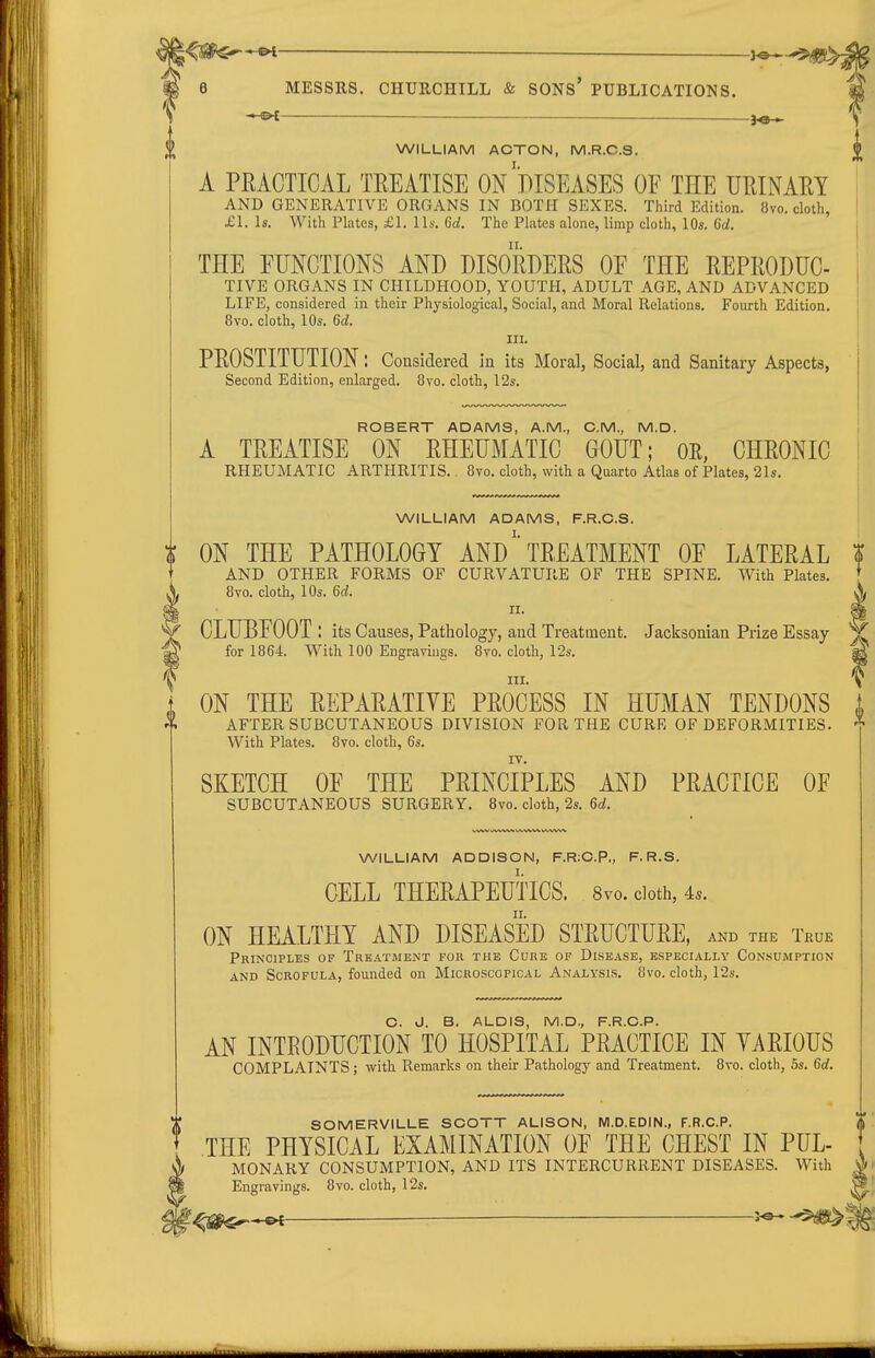 WILLIAM ACTON, M.R.C.S. A PRACTICAL TREATISE ON DISEASES OF THE URINARY AND GENERATIVE ORGANS IN BOTH SEXES. Third Edition. 8vo. cloth, £1. Is. With Plates, £1. lis. 6a!. The Plates alone, limp cloth, 10s. 6d. THE EUNGTIONS AND DISORDERS OF THE REPRODUC- TIVE ORGANS IN CHILDHOOD, YOUTH, ADULT AGE, AND ADVANCED LIFE, considered in their Physiological, Social, and Moral Relations, Fourth Edition. 8vo. cloth, 10s. 6d. III. PROSTITUTION: Considered in its Moral, Social, and Sanitary Aspects, Second Edition, enlarged. 8vo. cloth, 12s. ROBERT ADAMS, A.M., CM., M.D. A TREATISE ON RHEUMATIC GOUT; OE, CHRONIC RHEUMATIC ARTHRITIS.. 8vo. cloth, with a Quarto Atlas of Plates, 21s. WILLIAM ADAMS, F.R.C.S. | ON THE PATHOLOGY AND' TREATMENT OF LATERAL t AND OTHER FORMS OF CURVATURE OF THE SPINE. With Plates. * 8vo. cloth, lOs. 6d. 11. CLUBFOOT ! its Causes, Pathology, and Treatment. Jacksonian Prize Essay for 1864. With 100 Engravings. 8vo. cloth, 12s. III. ON THE REPARATIVE PROCESS IN HUMAN TENDONS AFTER SUBCUTANEOUS DIVISION FOR THE CURE OF DEFORMITIES. With Plates. 8vo. cloth, 6s. SKETCH OF THE PRINCIPLES AND PRACTICE OF SUBCUTANEOUS SURGERY. 8vo. cloth, 2s. 6d. WILLIAM ADDISON, F.R;C.P., F. R.S. CELL THERAPEUTICS. Svo. doth, 4.. ON HEALTHY AND DISEASED STRUCTURE, AND THE True Principles of Treatment for the Cure of Disease, especially Consumption AND Scrofula, founded on Microscopical Analysis. 8vo. cloth, 12s. C. J. B. ALOIS, M.D., F.R.O.P. AN INTRODUCTION TO HOSPITAL PRACTICE IN YARIOUS COMPLAINTS; with Remarks on their Pathology and Treatment. 8vo. cloth, 5s. 6d. SOMERVILLE SCOTT ALISON, M.D.EDIN., F.R.C.P. THE PHYSICAL EXAMINATION OF THE CHEST IN PUL- MONARY CONSUMPTION, AND ITS INTERCURRENT DISEASES. With Engravings. 8vo. cloth, \'2s.