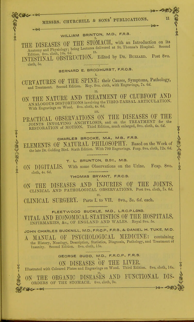 . 3-3— J p£ ^  ^ MESSRS. CHURCHILL & SONs' PUBLICATIONS. H . -.-©4 ■ ~ ' WILLIAM BRINTON, M.D., F.R.S. I 'VTJV nTQ17A<;RS OF THE STOMACH, with an Introduction on its INTESOTirOBSTRUCTION. 'Edited by Dr. Bozzard. Post 8vo. cloth, 5s. .^.^.^-^-^ BERNARD E. BRODHURST, F.R.C.S. I. PrTPVATTT'RES OF THE SPINE: their Causes, Symptoms, Pathology, ^^54itmfnfsecl Edition. Roy. 8vo. cloth, with Engravings. 7. 6.. m THE NATURE AND TREATMENT OF CLUBFOOT AND ANALOGOUS DISTORTIONS involving the TIBIO-TARSAL ARTICULATION. With Engravings on Wood. 8vo. cloth, 4s. 6c^. III. PRACTICAL OBSERVATIONS ON THE DISEASES OF THE JOfNTS INVOLVING ANCHYLOSIS, and on the TREATMENT for the RESTORATION of MOTION. Third Edition, much enlarged, 8vo. cloth, 4s. 6rf. CHARLES BROOKE, M.A., MB., F.R.S. ^ ELEMENTS OF NATURAL PHILOSOPHY. Based on the Work of i the late Dr. Golding Bird. Sixth Edition. With 700 Engravings. Fcap. 8vo. cloth, 12s. 6d. ^ T. L. BRUNTON, B.SC, M.B. ON DIGITALIS, with some Observations on the Urine. Fcap. 8vo. cloth, 4s. 6d. THOMAS BRYANT, F.R.C.S. ON THE DISEASES AND INJURIES OF THE JOINTS. CLINICAL AND PATHOLOGICAL OBSERVATIONS. Post 8vo. cloth, 7s. 6c?. II. CLINICAL SURGERY. Parts I. to VII. 8vo., 3s. 6c?. each. FLEETWOOD BUOKLE, M.D., L.R.C.P.LOND. VITAL AND ECONOMICAL STATISTICS OF THE HOSPITALS, INFIRMARIES, &c., OF ENGLAND AND WALES. Royal 8vo. 5s. JOHN CHARLES BUCKNILL, M.D., F.R.C.P., F.R.S., & DANIEL H. TUKE, M.D. A MANUAL OF PSYCHOLOGICAL MEDICINE: containing the History, Nosology, Description, Statistics, Diagnosis, Pathology, and Treatment of Insanity. Second Edition. 8vo. cloth, 15s. GEORGE BUDD, M.D., F.R.C.P., F.R.S. ON DISEASES OF THE LIVER. f Illustrated with Coloured Plates and Engravings on Wood. Third Edition. 8vo. cloth, 16s. ON THE ORGANIC DISEASES AND FUNCTIONAL Dis- orders OF THE STOMACH. 8vo. cloth, 9s.