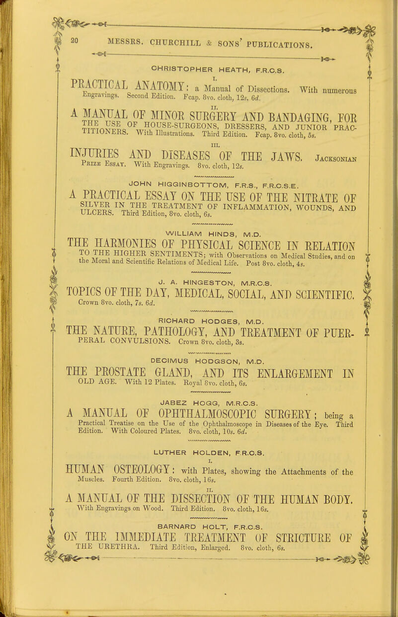 CHRISTOPHER HEATH, F.R.C.S, PRACTICAL ANATOMY: a Manual of Dissections. With numerous iingravings. Second Edition. Fcap. 8vo. cloth, 12s. 6d. ^ rli^}^A\2^ ^^^^^ SURGERY AND BANDAGING, FOR ?!'TTnSlp«°^.xr?.^.V,^'^-^^^^^ONS' I^l^ESSERS, AND .JUNIOR PRAC- ililOJNERS. With Illustrations. Third Edition. Fcap. 8vo. cloth, 6«. III. INJURIES AND DISEASES OF THE JAWS. Jacksoniak Prize Essay. With Engravings. 8vo. cloth, I2s. JOHN HIGGINBOTTOM, F.R.S., F.R.O.S.E. A PRACTICAL ESSAY ON THE USE OF THE NITRATE OF ttI^I?^^. ™^ TREATMENT OF INFLAMMATION, WOUNDS, AND ULCERS. Third Edition, 8vo. cloth, 6s. WILLIAM HINDS, M.D. THE HARMONIES OF PHYSICAL SCIENCE IN RELATION TO THE HIGHER SENTIMENTS; with Observations on Medical Studies, and on the Moral and Scientific Relations of Medical Life. Post 8vo. cloth, 4s. J. A. HINGESTON, M.R.G.S. TOPICS OF THE DAY, MEDICAL, SOCIAL, AND SCIENTIFIC. Crown 8vo. cloth, 7s. 6d. RICHARD HODGES, M.D. ^ THE NATURE, PATHOLOGY, AND TREATMENT OF PUER- PERAL CONVULSIONS. Crown 8vo. cloth, 3s. DECIMUS HODGSON, M.D. THE PROSTATE GLAND, AND ITS ENLARGEMENT IN OLD AGE. With 12 Plates. Royal 8vo. cloth, 6s. JABEZ HOGG, M.R.O.S. A MANUAL OF OPHTHALMOSCOPIC SURGERY; being a Practical Treatise on the Use of the Ophthalmoscope in Diseases of the Eye. Third Edition. With Coloured Plates. 8vo. cloth, 10s. 6d. \3 LUTHER HOLDEN, F.R.C.S. I. HUMAN OSTEOLOGY: with Plates, showing the Attachments of the Muscles. Fourth Edition. 8vo. cloth, 16s. A MANUAL OF THE DISSECTION OF THE HUMAN BODY. With Engravings on Wood. Third Edition. 8vo. cloth, 16s. BARNARD HOLT, F.R.C.S. ON THE IMMEDIATE TREATMENT OF STRICTURE OF | THE URETHRA. Third Edition, Enlarged. 8vo. cloth, 6s. V , . ^ i