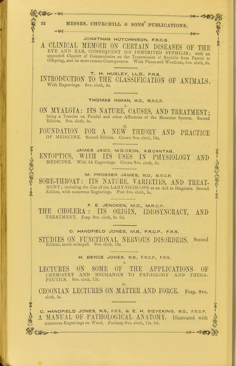 ^-^^ 22 MESSRS. CHURCHILL & SONS* PUBLICATIONS. JONATHAN HUTCHINSON, F.R.C.S. A CLINICAL MEMOIR ON CERTAIN DISEASES OF THE EYE AND EAR CONSEQUENT ON INHERITED SYPHILIS; with an appended Chapter of Commentaries on the Transmission of Syphilis from Parent to Olispring, and its more remote Consequences. With Plates and Woodcuts, iivo. cloth, 9s. T. H. HUXLEY. LL.D., F.R.S. INTRODUCTION TO THE CLASSIFICATION OF ANIMALS. W ith Engravings. 8vo. cloth, 6s. THOMAS INMAN, IVl.D., M.R.C.P. ON MYALGIA: ITS NATURE,'CAUSES, AND TREATMENT- being a Treatise on Painful and other Affections of the Muscular System. Second Edition. 8vo. cloth, 9s. FOUNDATION FOR A NEW THEORY AND PRACTICE OF MEDICINE. Second Edition. Crown 8vo. cloth, 10s. F. E. JENOKEN, M.D., M.R.O.P. THE CHOLERA: ITS ORIGIN, IDIOSOCRACY, AND TREATMENT. Fcap. 8vo. cloth, 2s. Gd. C. HANDFIELD JONES, M.B., F.R.C.P., F.R.S. STUDIES ON FUNCTIONAL NERVOUS DISORDERS. Second Edition, much enlarged. 8vo. cloth, 18s. H. BENCE JONES, M.D., F.R.C.P., F.R.S. I. LECTURES ON SOME OF THE APPLICATIONS OF CHEMISTRY AND MECHANICS TO PATHOLOGY AND THERA- PEUTICS. 8vo. cloth, 12s. II. CROONIAN LECTURES ON MATTER AND FORCE. Fcap. Svo. cloth, 5s. JAMES JAGO, M.D.OXON., A.B.CANTAB. ENTOPTtCS, WITH ITS USES IN PHYSIOLOGY AND MEDICINE. With 54 Engra vings. Crown 8vo. cloth, 5s. M. PROSSER JAMES, M.D., M.R.CP. A SORE-THROAT: ITS NATURE, VARIETIES. AND TREAT- | MENT ; including the Use of the LARYNGOSCOPE as an Aid to Diagnosis. Second ^ Edition, with numerous Engravings. Post Svo. cloth, 5s. 0 C. HANDFIELD JONES, M.B., F.R.S., &. E. H. SIEVEKING, M.D., F.R.C.P. A MANUAL OF PATHOLOGICAL ANATOMY, illustrated with numerous Engravings on Wood. Foolscap 8vo. cloth, T2s. 6d.