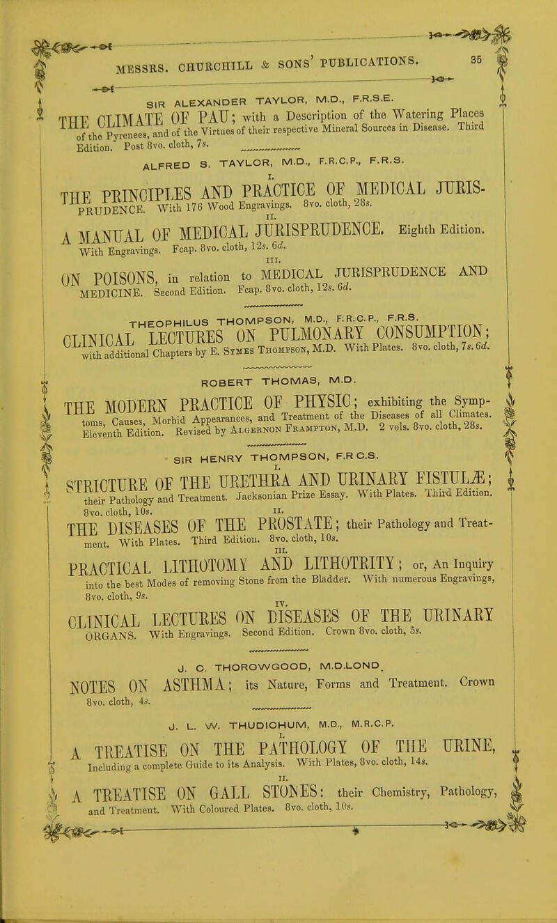 — MESSRS. CHURCHTLL & SONs' PUBLICATIONS. 35 SIR ALEXANDER TAYLOR, M.D., F.R.S.E. TTtV PTTMATE OE PAU; with a Description of the Watering Places of the Pyrenees, and of the Virtues of their respective Mineral Sources in Disease. Third Edition. Post 8vo. cloth, 7s. ALFRED S. TAYLOR, M.D., F.R.C.P., F.R.S. TTTF Pl^TNCIPLES AND PRACTICE OE MEDICAL JURIS- PRUDEN^^E WitE^ 1^ Wood Engravings. 8vo. cloth, 28. A MANUAL OF MEDICAL JURISPEUDENCE. Eighth Edition. With Engravings. Fcap. 8vo. cloth, 12s. 6d. III. ON POISONS, in relation to MEDICAL JURISPRUDENCE AND MEDICINE. Second Edition. Fcap. 8vo. cloth, 12s. 6d. -THEOPHILUS THOMPSON, NI.D., RR.C.P., F.R.S. niNICAL LECTURES ON PULMONARY CONSUMPTION; ^^tSh adiLl ctp^^^^^ S™.s THOMPSOK, M.D. With Plates. 8vo. cloth, 7s. 6.. ROBERT THOMAS, M.D. THE MODERN PRACTICE OE PHYSIC; exhibiting the Symp- | iiioj X TVTorWrl Armparances and Treatment of the Diseases of all Climates. I tZe^'SZ l^^^^^ 2 vols. 8V0. cloth, 28s. | P - SIR HENRY THOMPSON, F.RC.S. ^ f c^TRTCTUREOE THE URETHRA AND URINARY EISTUL^; { 2 ^ ii;kthology and Treatment. Jacksonian Prize Essay. With Plates. Thir-d Edition. 8vo. cloth, 10s. II. THE DISEASES OE THE PROSTATE; their Pathology and Treat- ment. With Plates. Third Edition. 8vo. cloth, 10s. PRACTICAL LITHOTOMY AND LITHOTRITY ; or, An inquiry into the best Modes of removing Stone from the Bladder. With numerous Engravings, 8vo. cloth, 9s. CLINICAL LECTURES ON DISEASES OE THE URINARY ORGANS. With Engra-s-ings. Second Edition. Crown 8vo. cloth, 5s. J. C. THOROWGOOD, M.D.LOND_ NOTES ON ASTHMA; its Nature, Forms and Treatment. Crown 8vo. cloth, 4s. J. L. W. THUDICHUM, M.D., M.R.C.P. A TREATISE ON THE PATHOLOGY OF THE URINE, ^ Including a complete Guide to its Analysis. With Plates, 8vo. cloth, I4s. | A TREATISE ON GALL STOINES: their Chemistry, Pathology, | <^ and Treatment. With Coloured Plates. 8vo. cloth, 10s. * >^^P^