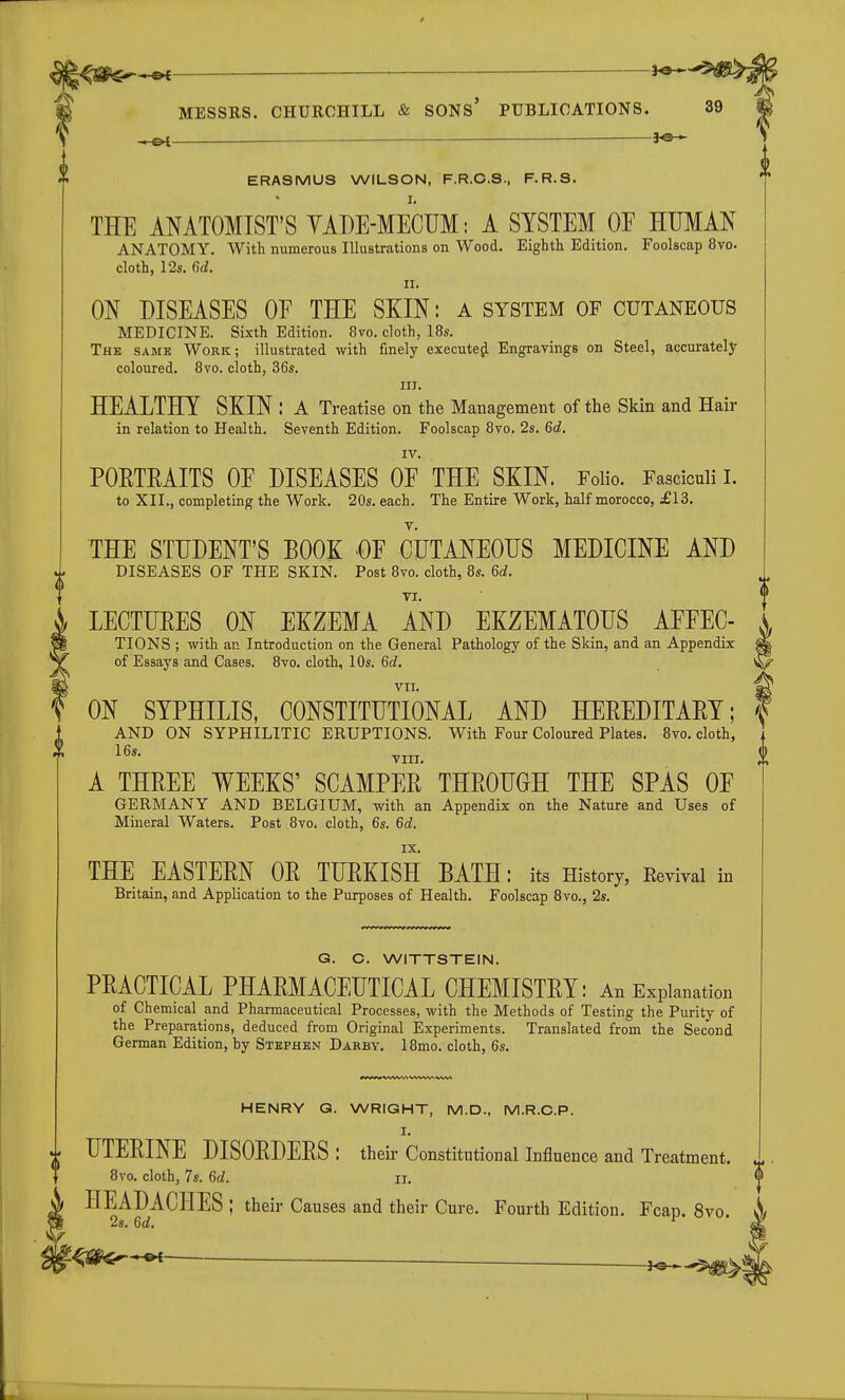9 P MESSRS. CHURCHILL & SONs' PUBLICATIONS. 39 p — ERASMUS WILSON, F.R.C.S., F.R.S. THE ANATOMIST'S YABE-MECUM: A SYSTEM OF HUMAN ANATOMY. With numerous Illustrations on Wood. Eighth Edition. Foolscap 8vo. cloth, 12s. 6d. n. ON DISEASES OE THE SKIN: a system OF cutaneous MEDICINE. Sixth Edition. 8vo. cloth, 18s. The same Work; illustrated with finely executejj. Engravings on Steel, accurately coloured. 8vo. cloth, 36s. iiJ. HEALTHY SKIN : A Treatise on the Management of the Skin and Hair in relation to Health. Seventh Edition. Foolscap 8vo. 2s. 6c?. IV. POETEAITS OE DISEASES OF THE SKIN. Folio. Fasciculi 1. to XII., completing the Work. 20s. each. The Entire Work, half morocco, £13. THE STUDENT'S BOOK -OF CUTANEOUS MEDICINE AND DISEASES OF THE SKIN. Post 8vo. cloth, 8s. 6d. LECTUEES ON EKZEMA AND EKZEMATOUS AFFEC- K TIONS ; with an Introduction on the General Pathology of the Skin, and an Appendix f of Essays and Cases. 8vo. cloth, 10s. 6c?. *i VII. I ON SYPHILIS, CONSTITUTIONAL AND HEEEDITAEY; \ AND ON SYPHILITIC ERUPTIONS. With Four Coloured Plates. 8vo. cloth, , 16^- VIII. \ A THEEE WEEKS' SCAMPEE THEOUGH THE SPAS OF GERMANY AND BELGIUM, with an Appendix on the Nature and Uses of Mineral Waters. Post 8vo. cloth, 6s. 6c?. IX. THE EASTEEN OE TUEKISH BATH: its History, Eevival in Britain, and Application to the Purposes of Health. Foolscap 8vo., 2s. G. C. WITTSTEIN. PEACTICAL PHAEMACEUTICAL CHEMISTEY: An Explanation of Chemical and Pharmaceutical Processes, with the Methods of Testing the Purity of the Preparations, deduced from Original Experiments. Translated from the Second German Edition, by Stephen Darby. 18mo. cloth, 6s. (I HENRY G. WRIGHT, M.D., M.R.C.P. I. UTEEINE DISOEDEES : their Constitutional Influence and Treatment. 8vo. cloth, 7s. 6(i. Ii. HEADACHES ; their Causes and their Cure. Fourth Edition. Fcap. 8vo. ^ 2s. 6c?. '■^^•-^ ^