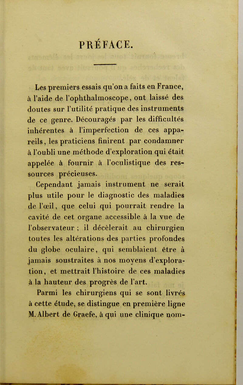 PRÉFACE. Les premiers essais qu'on a faits en France, à l'aide de l'ophthalmoscope, ont laissé des doutes sur l'utilité pratique des instruments de ce genre. Découragés par les difficultés inhérentes à l'imperfection de ces appa- reils , les praticiens finirent par condamner à l'oubli une méthode d'exploration qui était appelée à fournir à l'oculistique des res- sources précieuses. Cependant jamais instrument ne serait plus utile pour le diagnostic des maladies de l'œil, que celui qui pourrait rendre la cavité de cet organe accessible à la vue de l'observateur ; il décèlerait au chirurgien toutes les altérations des parties profondes du globe oculaire, qui semblaient être à jamais soustraites à nos moyens d'explora- tion, et mettrait l'histoire de ces maladies à la hauteur des progrès de l'art. Parmi les chirurgiens qui se sont livrés à cette étude, se distingue en première ligne M. Albert de Graefe, à qui une clinique nom-