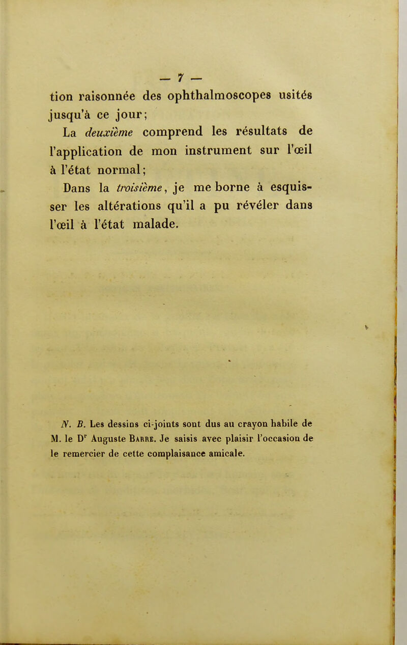 tion raisonnée des ophthalmoscopes usités jusqu'à ce jour; La deuxième comprend les résultats de l'application de mon instrument sur l'œil à l'état normal; Dans la troisième, je me borne à esquis- ser les altérations qu'il a pu révéler dans l'œil à l'état malade. N. B. Les dessins ci-joints sont dus au crayon habile de M. le D'^ Auguste Barre. Je saisis avec plaisir l'occasion de le remercier de cette complaisance amicale.