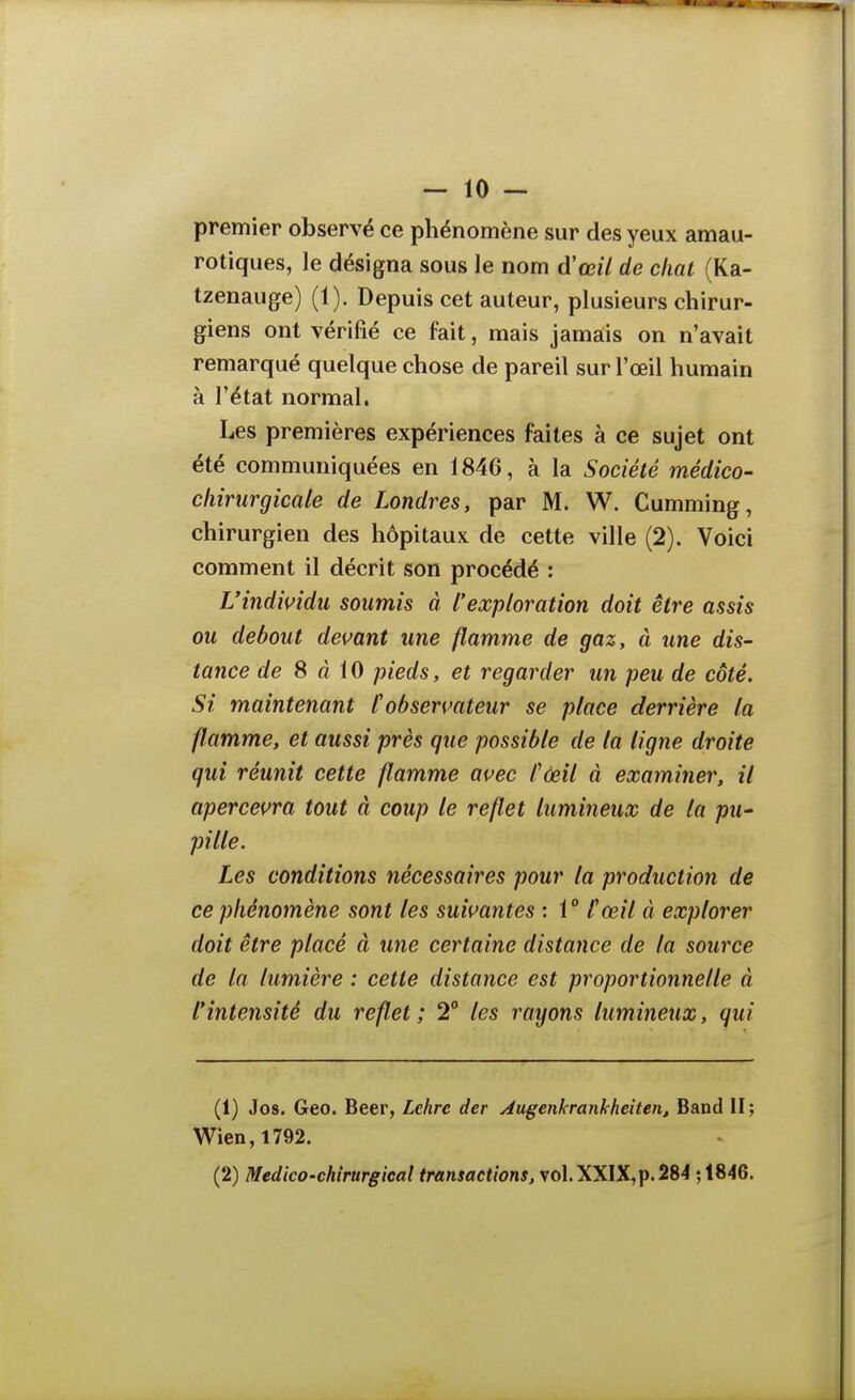 premier observé ce phénomène sur des yeux amau- rotiques, le désigna sous le nom d'œil de cliat (Ka- tzenauge) (1). Depuis cet auteur, plusieurs chirur- giens ont vérifié ce fait, mais jamais on n'avait remarqué quelque chose de pareil sur l'œil humain à l'état normal. Les premières expériences faites à ce sujet ont été communiquées en 1846, à la Société médico- chirurgicale de Londres, par M. W. Cumming, chirurgien des hôpitaux de cette ville (2). Voici comment il décrit son procédé : Uindindu soumis à l'exploration doit être assis ou debout devant une flamme de gaz, à une dis- tance de S à iO pieds, et regarder un peu de côté. Si maintenant Cobsermteur se place derrière la flamme, et aussi près que possible de la ligne droite qui réunit cette flamme avec l'œil à examiner, il apercevra tout à coup le reflet lumineux de la pu- pille. Les conditions nécessaires pour la production de ce phénomène sont les suivantes : 1° fœil à explorer doit être placé à une certaine distance de la source de la lumière : cette distance est proportionnelle à l'intensité du reflet; 2 les rayons lumineux, qui (1) Jos. Geo. Beer, Lehre der Augenkranhheiten, Band H; Wien,l792. (2) Medico-chirurgical transactions, vol. XXIX,p. 284 •,1846.