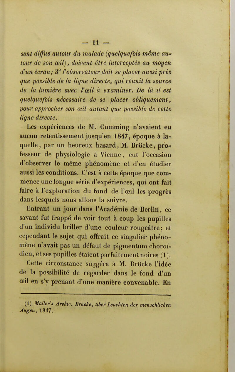 sont diffus autour du malade {quelquefois même au- tour de son œil), doivent être interceptés au moyen d'un écran; 3° l'obsen^ateur doit se placer aussi prés que possible de la ligne directe, qui réunit la source de la lumière avec l'œil à examiner. De là il est quelquefois nécessaire de se placer obliquement, pour approcher son œil autant que possible de cette ligne directe. Les expériences de M. Gumming n'avaient eu aucun retentissement jusqu'en 1847, époque à la- quelle, par un heureux hasard, M. Briicke, pro- fesseur de physiologie à Vienne, eut l'occasion d'observer le même phénomène et d'en étudier aussi les conditions. C'est à cette époque que com- mence une longue série d'expériences, qui ont fait faire à l'exploration du fond de l'œil les progrès dans lesquels nous allons la suivre. Entrant un jour dans l'Académie de Berlin, ce savant fut frappé de voir tout à coup les pupilles d'un individu briller d'une couleur rougeâtre; et cependant le sujet qui offrait ce singulier phéno- mène n'avait pas un défaut de pigmentum choroï- dien, et ses pupilles étaient parfaitement noires (1). Cette circonstance suggéra à M. Briicke l'idée de la possibilité de regarder dans le fond d'un œil en s'y prenant d'une manière convenable. En (1) Maller's Arehiv. Brûcke, Uber Leuchten der menschlichen Augen, 1847.