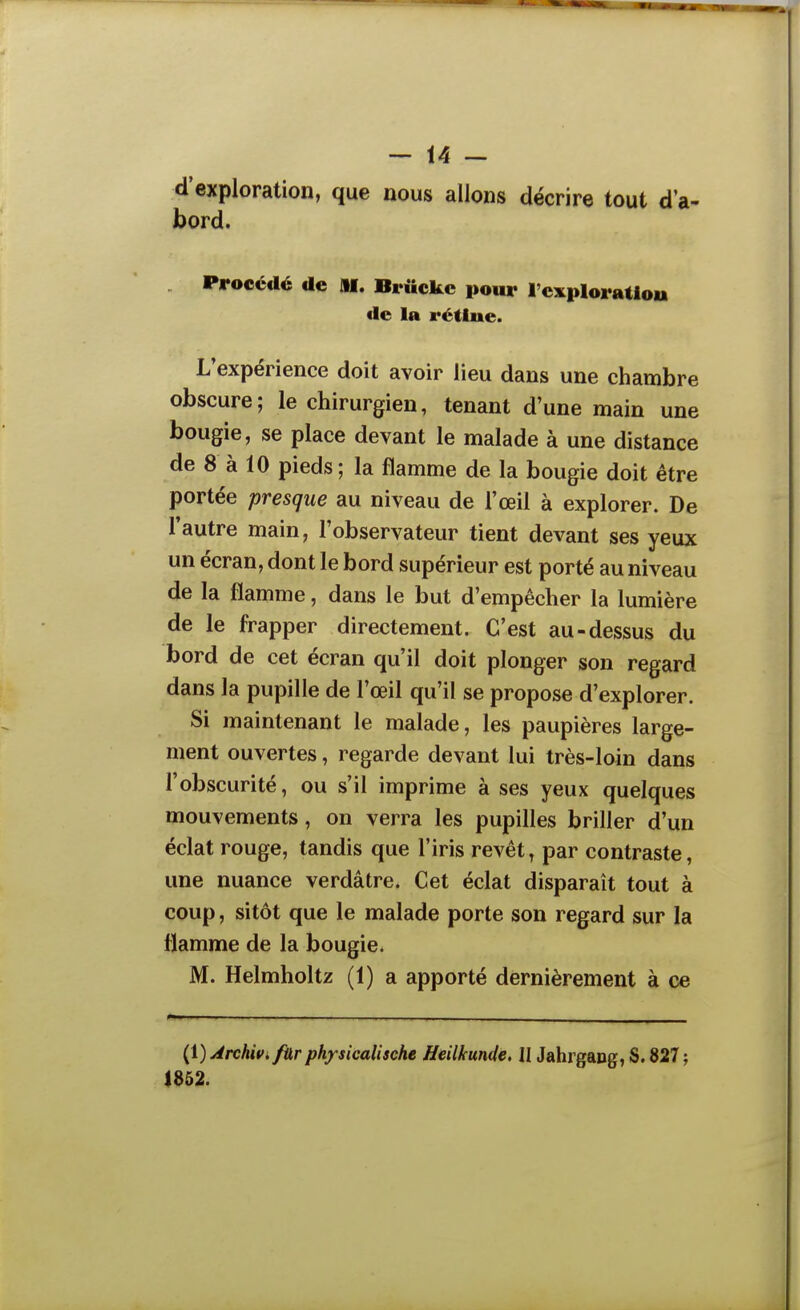 d'exploration, que nous allons décrire tout d'a- bord. Procédé de M. Briickc pour l'cxploratlou de la rétine. L'expérience doit avoir lieu dans une chambre obscure; le chirurgien, tenant d'une main une bougie, se place devant le malade à une distance de 8 à 10 pieds ; la flamme de la bougie doit être portée presque au niveau de l'œil à explorer. De l'autre main, l'observateur tient devant ses yeux un écran, dont le bord supérieur est porté au niveau de la flamme, dans le but d'empêcher la lumière de le frapper directement. C'est au-dessus du bord de cet écran qu'il doit plonger son regard dans la pupille de l'œil qu'il se propose d'explorer. Si maintenant le malade, les paupières large- ment ouvertes, regarde devant lui très-loin dans l'obscurité, ou s'il imprime à ses yeux quelques mouvements, on verra les pupilles briller d'un éclat rouge, tandis que l'iris revêt, par contraste, une nuance verdâtre. Cet éclat disparaît tout à coup, sitôt que le malade porte son regard sur la flamme de la bougie. M. Helmholtz (1) a apporté dernièrement à ce (1) Archivi fUr physicalische Heilkunde, II Jahrgapg, S. 827 ; 1852.