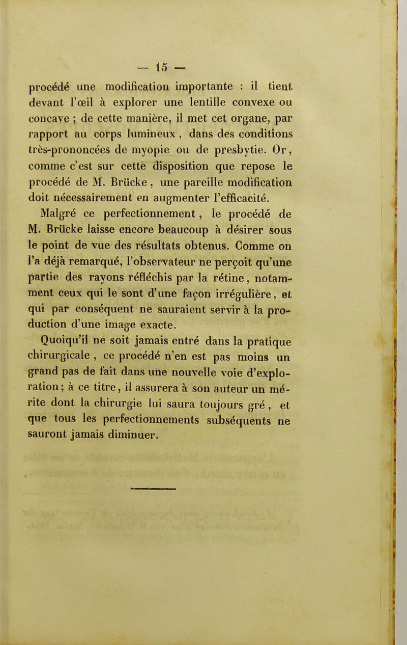 procédé une modification importante : il tient devant l'œil à explorer une lentille convexe ou concave ; de cette manière, il met cet organe, par rapport au corps lumineux , dans des conditions très-prononcées de myopie ou de presbytie. Or, comme c'est sur cette disposition que repose le procédé de M. Briicke, une pareille modification doit nécessairement en augmenter l'efficacité. Malgré ce perfectionnement, le procédé de M. Briicke laisse encore beaucoup à désirer sous le point de vue des résultats obtenus. Gomme on l'a déjà remarqué, l'observateur ne perçoit qu'une partie des rayons réfléchis par la rétine, notam- ment ceux qui le sont d'une façon irrégulière, et qui par conséquent ne sauraient servir à la pro- duction d'une image exacte. Quoiqu'il ne soit jamais entré dans la pratique chirurgicale , ce procédé n'en est pas moins un grand pas de fait dans une nouvelle voie d'explo- ration ; à ce titre, il assurera à son auteur un mé- rite dont la chirurgie lui saura toujours gré , et que tous les perfectionnements subséquents ne sauront jamais diminuer.