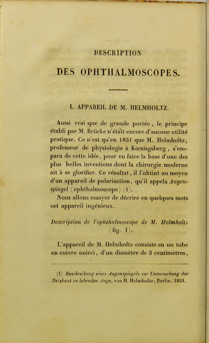 DESCRIPTION DES OPHTHALMOSCOPES. I. APPAREIL DE M. HELMHOLÏZ. Aussi vrai que de grande portée , le principe établi par M. Briicke n'était encore d'aucune utilité pratique. Ce n'est qu'en 1851 que M. Helmholtz, professeur de physiologie à Kœnisgsberg , s'em- para de cette idée, pour en faire la base d'une des plus belles inventions dont la chirurgie moderne ait à se glorifier. Ce résultat, il l'obtint au moyeu d'un appareil de polarisation, qu'il appela Augen- spiegel (ophthalmoscope) (1). Nous allons essayer de décrire en quelques mots cet appareil ingénieux. Description de l'ophtlialmoscope de M. Uetmholu (%• I)- L'appareil de M. Helmholtz consiste eu un tube en cuivre noirci, d'un diamètre de 3 centimètres, (1) Beschreibung ei'ncs Jugcnspiegels zur Unlersuchung dcr Neizhaut iin lebenden ÀugCj voa H, Helmholtz; Berlin, 1851.