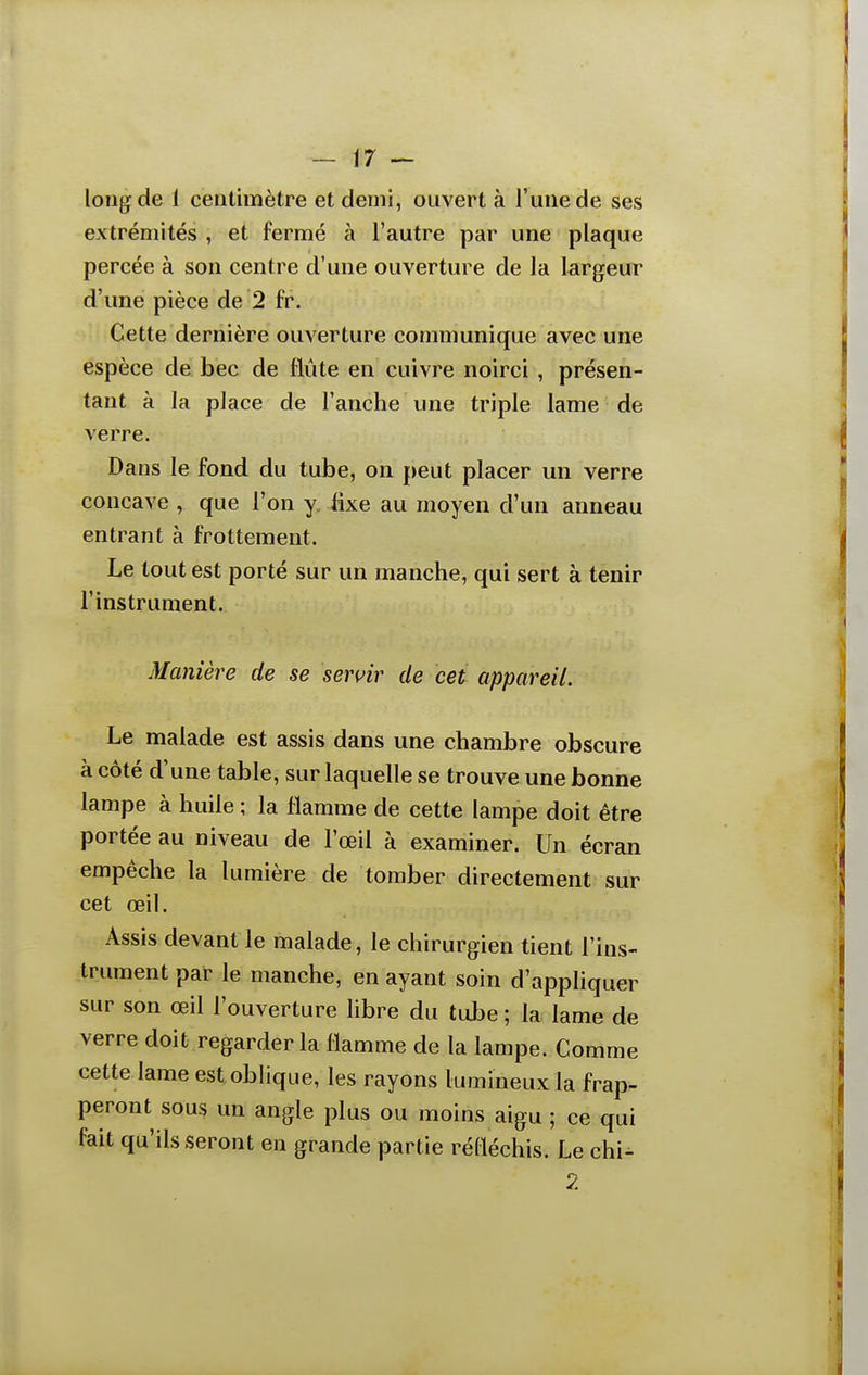 long de 1 centimètre et demi, ouvert à l'une de ses extrémités , et fermé à l'autre par une plaque percée à son centre d'une ouverture de la largeur d'une pièce de 2 fr. Cette dernière ouverture communique avec une espèce de bec de flûte en cuivre noirci , présen- tant à la place de l'anche une triple lame de verre. Dans le fond du tube, on peut placer un verre concave , que l'on y, fixe au moyen d'un anneau entrant à frottement. Le tout est porté sur un manche, qui sert à tenir l'instrument. Manière de se servir de cet appareil. Le malade est assis dans une chambre obscure à côté d'une table, sur laquelle se trouve une bonne lampe à huile ; la flamme de cette lampe doit être portée au niveau de l'œil à examiner. Un écran empêche la lumière de tomber directement sur cet œil. Assis devant le malade, le chirurgien tient l'ins- trument par le manche, en ayant soin d'appliquer sur son œil l'ouverture libre du tube; la lame de verre doit regarder la flamme de la lampe. Comme cette lame est oblique, les rayons lumineux la frap- peront sous un angle plus ou moins aigu ; ce qui fait qu'ils seront en grande partie réfléchis. Le chi- 2