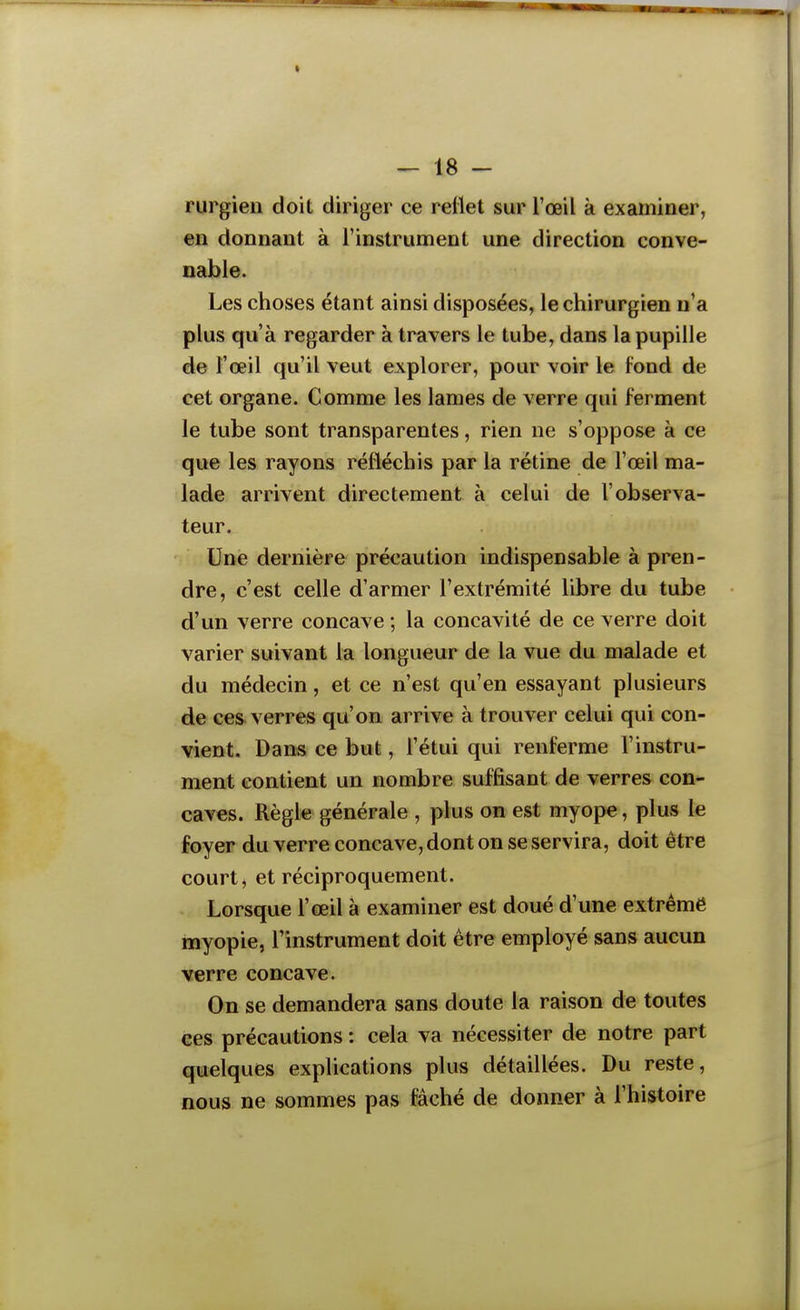 t — 18 - rurgieii doit diriger ce rellet sur l'œil à examiner, en donnant à l'instrument une direction conve- nable. Les choses étant ainsi disposées, le chirurgien n'a plus qu'à regarder à travers le tube, dans la pupille de l'œil qu'il veut explorer, pour voir le fond de cet organe. Comme les lames de verre qui ferment le tube sont transparentes, rien ne s'oppose à ce que les rayons réfléchis par la rétine de l'œil ma- lade arrivent directement à celui de l'observa- teur. Une dernière précaution indispensable à pren- dre, c'est celle d'armer l'extrémité libre du tube d'un verre concave ; la concavité de ce verre doit varier suivant la longueur de la vue du malade et du médecin, et ce n'est qu'en essayant plusieurs de ces^ verres qu'on arrive à trouver celui qui con- vient. Dan« ce but, l'étui qui renferme l'instru- ment contient un nombre suffisant de verres con- caves. Règle générale , plus on est myope, plus le foyer du verre concave, dont on se servira, doit être court, et réciproquement. Lorsque l'œil à examiner est doué d'une extrême myopie, l'instrument doit être employé sans aucun verre concave. On se demandera sans doute la raison de toutes ces précautions : cela va nécessiter de notre part quelques explications plus détaillées. Du reste, nous ne sommes pas fâché de donner à l'histoire