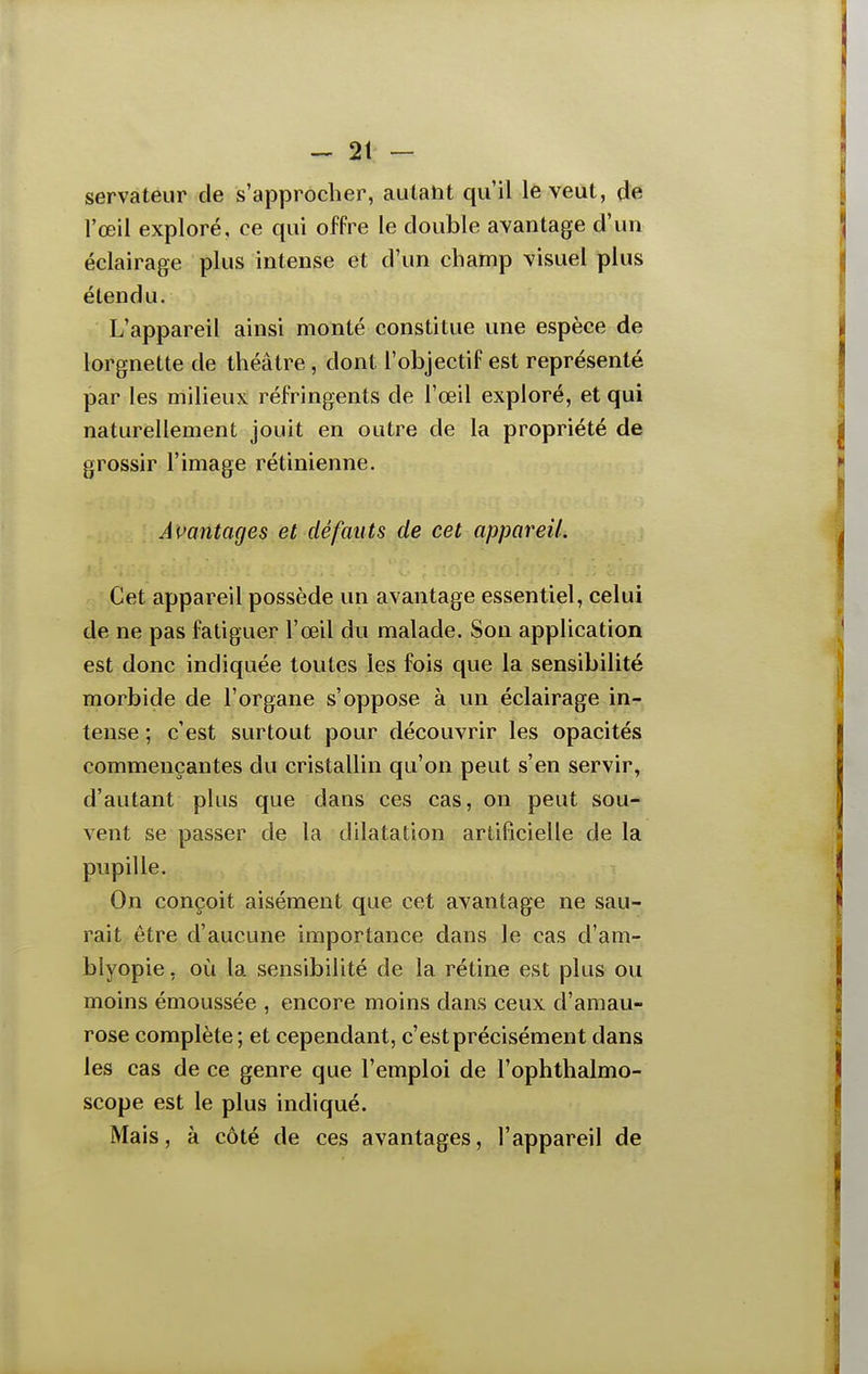 servateur de s'approcher, autant qu'il le veut, de l'œil exploré, ce qui offre le double avantage d'un éclairage plus intense et d'un champ visuel plus étendu. L'appareil ainsi monté constitue une espèce de lorgnette de théâtre, dont l'objectif est représenté par les milieux réfringents de l'œil exploré, et qui naturellement jouit en outre de la propriété de grossir l'image rétinienne. Amntages et défauts de cet appareil. Cet appareil possède un avantage essentiel, celui de ne pas fatiguer l'œil du malade. Son application est donc indiquée toutes les fois que la sensibilité morbide de l'organe s'oppose à un éclairage in- tense ; c'est surtout pour découvrir les opacités commençantes du cristallin qu'on peut s'en servir, d'autant plus que dans ces cas, on peut sou- vent se passer de la dilatation artificielle de la pupille. On conçoit aisément que cet avantage ne sau- rait être d'aucune importance dans le cas d'am- blyopie, où la sensibilité de la rétine est plus ou moins émoussée , encore moins dans ceux d'amau- rose complète; et cependant, c'est précisément dans les cas de ce genre que l'emploi de l'ophthalmo- scope est le plus indiqué. Mais, à côté de ces avantages, l'appareil de