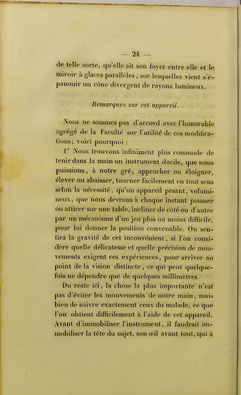 (le telle sorte, qu'elle ait son foyer entre elle et le miroir à glaces parallèles , sur lesquelles vient s e- panouir un cône divergent de rayons lumineux. Remarques sur cet appareil. Nous ne sommes pas d'accord avec l'honorable agrégé de la Faculté sur l'utilité de ces modifica- tions; voici pourquoi : r Nous trouvons infiniment plus commode de tenir dans la main un instrument docile, que npus puissions, à notre gré, approcher ou éloigner, élever ou abaisser, tourner facilement en tout sens selon la nécessité, qu'un appareil pesant, volumi- neux, que nous devrons à chaque instant pousser ou attirer sur une table, incliner de côté ou d'autre par un mécanisme d'un jeu plus ou moins difficile, pour lui donner la position convenable. On sen- tira la gravité de cet inconvénient, si l'on consi- dère quelle délicatesse et quelle précision de mou- vements exigent ces expériences, pour arriver au point de la vision distincte , ce qui peut quelque- fois ne dépendre que de quelques millimètres. Du reste ici, la chose la plus importante n'est pas d'éviter les mouvements de notre main, mais bien de suivre exactement ceux du malade, ce que l'on obtient difficilement à l'aide de cet appareil. Avant d'immobihser l'instrument, il faudrait im- mobiliser la tête du sujet, son œil avant tout, qui à