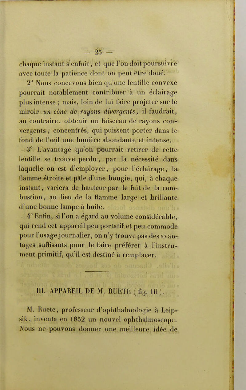 chaque instant s'enfuit, et que Ton doit poursiuvr(Èî avec toute la patience dont on peut être doué. 2° Nous concevons bien qu'une lentille convexe pourrait notablement contribuer à un éclairage plus intense ; mais, loin de lui faire projeter sur le miroir un cône de rayons divergents, il faudrait, au contraire, obtenir un faisceau de rayons con- vergents , concentrés, qui puissent porter dans le fond de l'œil une lumière abondante et intense. 3 L'avantage qu'on pourrait retirer de cette lentille se trouve perdu, par la nécessité dans laquelle on est d'employer, pour l'éclairage, la flamme étroite et pâle d'une bougie, qui, à chaque instant, variera de hauteur par le fait de la com- bustion, au lieu de la flamme large et brillante d'une bonne lampe à huile. 4° Enfin, si l'on a égard au volume considérable, qui rend cet appareil peu portatif et peu commode pour l'usage journalier, on n'y trouve pas des avan- tages suffisants pour le faire préférer à l'instru- ment primitif, qu'il est destiné à remplacer. III. APPAREIL DE M. RUETE ( fig. III). M. Ruete, professeur d'ophthalmologie à Leip- sik, inventa en 1852 un nouvel ophtlialmoscope. ÏSous ne pouvons donner une meilleure idée de