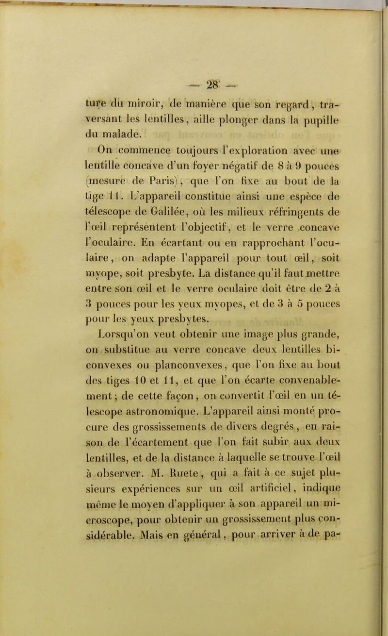 28- — ture du miroir, de manière que son regard, tra- versant les lentilles, aille plonger dans la pupille du malade. On commence toujours l'exploration avec urm lentille concave d'un f-'oyer négatif de 8 k 9 pouces (mesure de Paris), que l'on fixe au bout de la tige 11. L'appareil constitue ainsi une espèce de télescope de Galilée, où les milieux réfringents de l'œil représentent l'objectif, et le verre concave l'oculaire. En écartant ou en rapprochant l'ocu- laire, on adapte l'appareil pour tout œil, soit myope, soit presbyte. La distance qu'il faut mettre entre son œil et le verre oculaire doit être de 2 à 3 pouces pour les yeux myopes, et de 3 à 5 pouces pour les yeux presbytes. Lorsqu'on veut obtenir une image plus grande, on substitue au verre concave deux lentilles bi- convexes ou planconvexes, que l'on fixe au bout des tiges 10 et 11, et que l'on écarte convenable- ment; de cette façon, on convertit l'œil en un té- lescope astronomique. L'appareil ainsi monté pro- cure des grossissements de divers degrés , en rai- son de l'écartement que l'on fait subir aux deux lentilles, et de la distance à laquelle se trouve l'œil à observer. M. Ruete, qui a fait à ce sujet plu- sieurs expériences sur un œil artificiel, indique même le moyen d'appliquer à son appareil un mi- croscope, pour obtenir un grossissement plus con- sidérable. iMais en général, pour arriver à de pa-