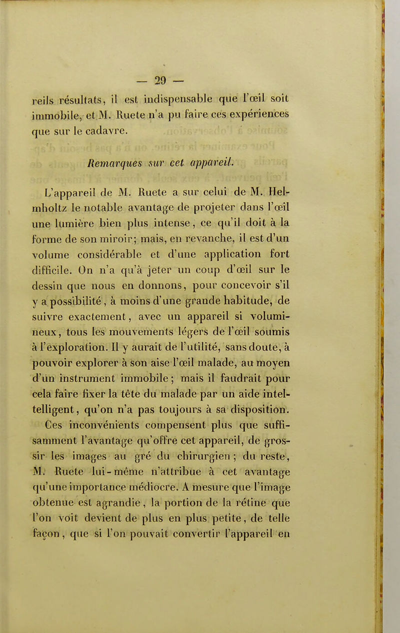 reils résultats, il est indispensable que l'œil soit immobile, et M. Ruete n'a pu faire ces expériences que sur le cadavre. Remarques sur cet appareil. L'appareil de M. Ruete a sur celui de M. Hel- mholtz le notable avantage de projeter dans l'œil une lumière bien plus intense, ce qu'il doit à la forme de son miroir; mais, en revanche, il est d'un volume considérable et d'une application fort difficile. On n'a qu'à jeter un coup d'œil sur le dessin que nous en donnons, pour concevoir s'il y a possibilité, à moins d'une grande habitude, de suivre exactement, avec un appareil si volumi- neux , tous les mouvements légers de l'œil soumis à l'exploration. Il y aurait de l'utilité, sans doute, à pouvoir explorer à son aise l'œil malade, au moyen d'un instrument immobile ; mais il faudrait pour cela faire fixer la tète du malade par un aide intel- telligent, qu'on n'a pas toujours à sa disposition. Ces inconvénients compensent plus que suffi- samment l'avantage qu'offre cet appareil, de gros- sir les images au gré du chirurgien ; du reste, M. Ruete lui-même n'attribue à cet avantage qu'une importance médiocre. A mesure que l'image obtenue est agrandie, la portion de la rétine que l'on voit devient de plus en plus petite, de telle façon, que si l'on pouvait convertir l'appareil en