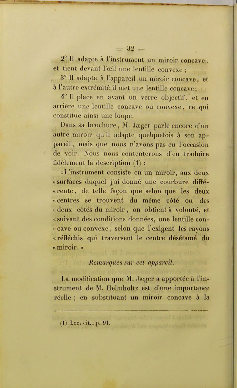 2 Il adapte à l'instrument un miroir eoncave, et tient devant l'œil une lentille convexe ; 3° Il adapte k l'appareil un miroir concave, et à l'autre extrémité il met une lentille concave: 4° II place en avant un verre objectif, et en arrière une lentille concave ou convexe, ce qui constitue ainsi une loupe. Dans sa brochure, M. Jaeger parle encore d'un autre miroir qu'il adapte quelquefois à son ap- pareil , mais que nous n'avons pas eu l'occasion de voir. Nous nous contenterons d'en traduire Hdèlement la description (1) : «L'instrument consiste en un miroir, aux deux «surfaces duquel j'ai donné une courbure diffé- « rente, de telle façon que selon que les deux «centres se trouvent du même côté ou des «deux côtés du miroir , on obtient à volonté, et «suivant des conditions données, une lentille con- «cave ou convexe , selon que l'exigent les rayons «réfléchis qui traversent le centre désétamé du « miroir. » Remarques sur cet appareil. La modilication que M. .lîeger a apportée à l'in- strument de M. Helmholtz est d'une importance réelle ; en substituant un miroir concave à la (1) Loc. cit., |). 91.