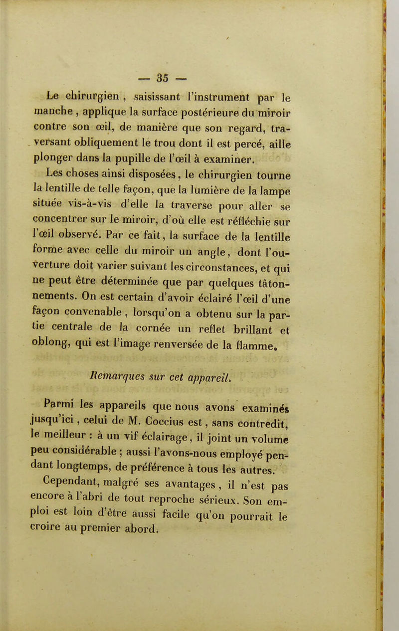 Le chirurgien , saisissant l'instrument par le manche , applique la surface postérieure du miroir contre son œil, de manière que son regard, tra- . versant obliquement le trou dont il est percé, aille plonger dans la pupille de l'œil à examiner. Les choses ainsi disposées, le chirurgien tourne la lentille de telle façon, que la lumière de la lampe située vis-à-vis d'elle la traverse pour aller se concentrer sur le miroir, d'où elle est réfléchie sur l'œil observé. Par ce fait, la surface de la lentille forme avec celle du miroir un angle, dont l'ou- verture doit varier suivant les circonstances, et qui ne peut être déterminée que par quelques tâton- nements. On est certain d'avoir éclairé l'œil d'une façon convenable, lorsqu'on a obtenu sur la par- tie centrale de la cornée un reflet brillant et oblong, qui est l'image renversée de la flamme. Remarques sur cet appareil. Parmi les appareils que nous avons examinés jusqu'ici, celui de M. Coccius est, sans contredit, le meilleur : à un vif éclairage, il joint un volume peu considérable ; aussi l'avons-nous employé pen- dant longtemps, de préférence à tous les autres. Cependant, malgré ses avantages , il n'est pas encore à l'abri de tout reproche sérieux. Son em- ploi est loin d'être aussi facile qu'on pourrait le croire au premier abord.