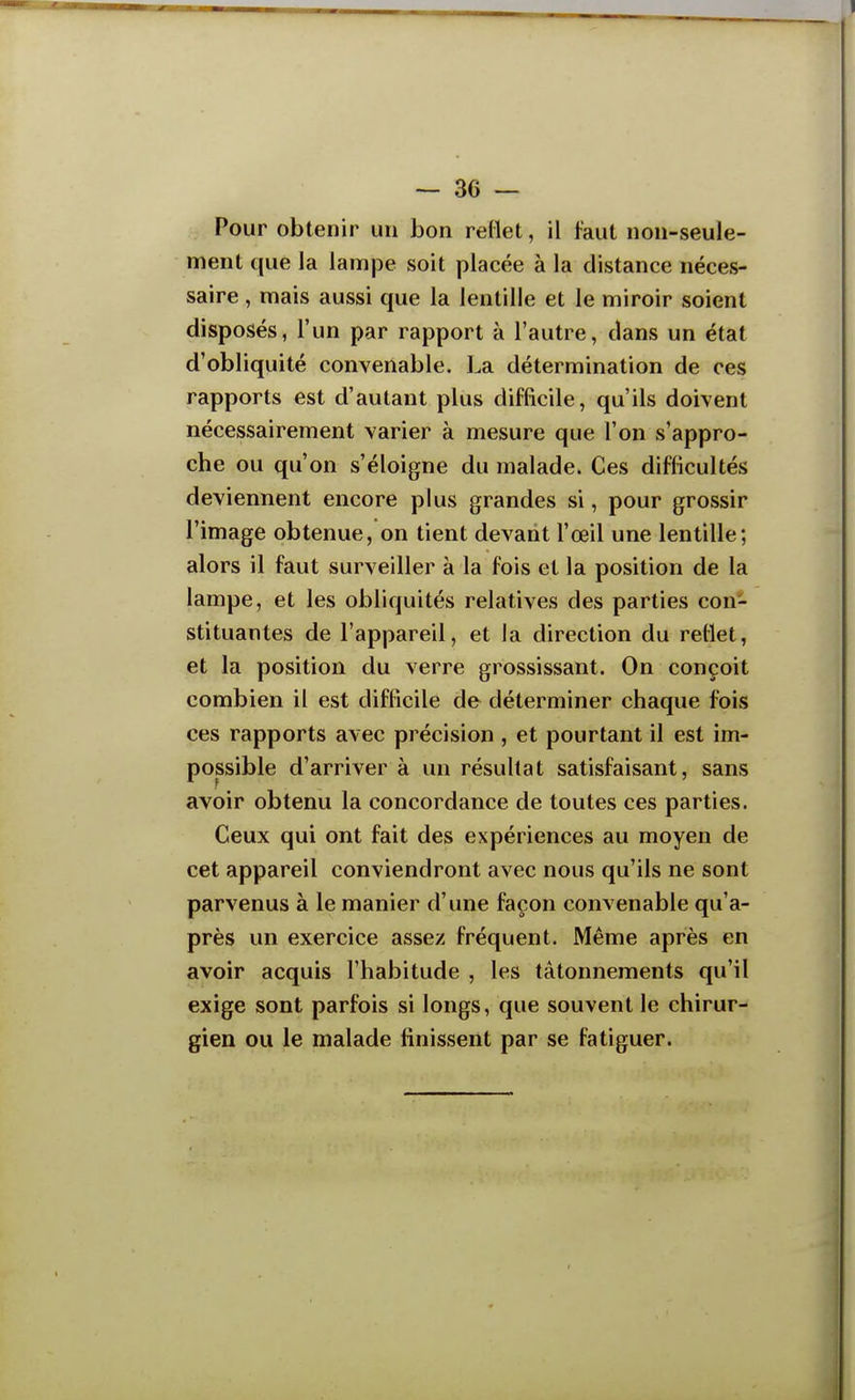 Pour obtenir un bon reflet, il faut non-seule- ment que la lampe soit placée à la distance néces- saire , mais aussi que la lentille et le miroir soient disposés, l'un par rapport à l'autre, dans un état d'obliquité convenable. La détermination de ces rapports est d'autant plus difficile, qu'ils doivent nécessairement varier à mesure que l'on s'appro- che ou qu'on s'éloigne du malade. Ces difficultés deviennent encore plus grandes si, pour grossir l'image obtenue, on tient devant l'œil une lentille; alors il faut surveiller à la fois et la position de la lampe, et les obliquités relatives des parties con- stituantes de l'appareil, et la direction du reflet, et la position du verre grossissant. On conçoit combien il est difficile de déterminer chaque fois ces rapports avec précision , et pourtant il est im- possible d'arriver à un résultat satisfaisant, sans avoir obtenu la concordance de toutes ces parties. Ceux qui ont fait des expériences au moyen de cet appareil conviendront avec nous qu'ils ne sont parvenus à le manier d'une façon convenable qu'a- près un exercice assez fréquent. Même après en avoir acquis l'habitude , les tâtonnements qu'il exige sont parfois si longs, que souvent le chirur- gien ou le malade finissent par se fatiguer.