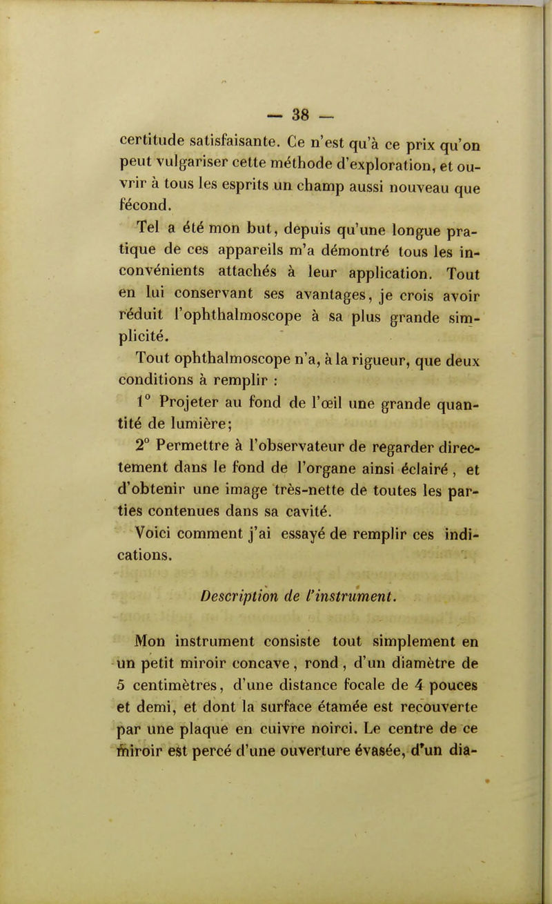 certitude satisfaisante. Ce n'est qu'à ce prix qu'on peut vulgariser cette méthode d'exploration, et ou- vrir à tous les esprits un champ aussi nouveau que fécond. Tel a été mon but, depuis qu'une longue pra- tique dé ces appareils m'a démontré tous les in- convénients attachés à leur application. Tout en lui conservant ses avantages, je crois avoir réduit l'ophthalmoscope à sa plus grande sim- plicité. Tout ophthalmoscope n'a, à la rigueur, que deux conditions à remplir : 1* Projeter au fond de l'œil une grande quan- tité de lumière; T Permettre à l'observateur de regarder direc- tement dans le fond de l'organe ainsi éclairé , et d'obtenir une image très-nette de toutes les par- ties contenues dans sa cavité. Voici comment j'ai essayé de remplir ces indi- cations. Description de l'instrument. Mon instrument consiste tout simplement en un petit miroir concave, rond, d'un diamètre de 5 centimètres, d'une distance focale de 4 pouces et demi, et dont la surface étamée est recouverte par une plaque en cuivre noirci. Le centre de ce lïiiroir est percé d'une ouverture évasée, d'un dia-