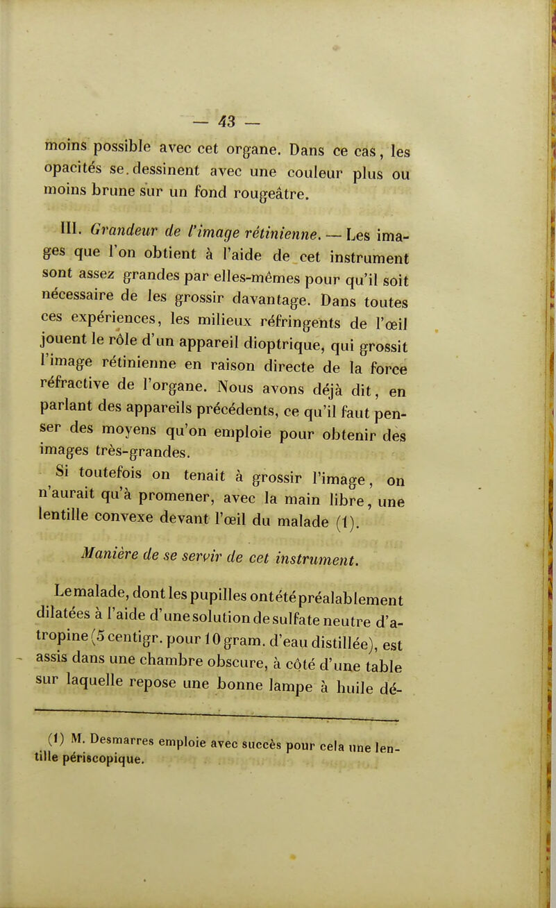 moins possible avec cet organe. Dans ce cas, les opacités se.dessinent avec une couleur plus ou moins brune sur un fond rougeâtre. III. Grandeur de l'image rétinienne. — Les ima- ges que l'on obtient à l'aide de cet instrument sont assez grandes par elles-mêmes pour qu'il soit nécessaire de les grossir davantage. Dans toutes ces expériences, les milieux réfringents de l'œil jouent le rôle d'un appareil dioptrique, qui grossit l'image rétinienne en raison directe de la force réfractive de l'organe. Nous avons déjà dit, en parlant des appareils précédents, ce qu'il faut pen- ser des moyens qu'on emploie pour obtenir des images très-grandes. Si toutefois on tenait à grossir l'image, on n'aurait qu'à promener, avec la main libre, une lentille convexe devant l'œil du malade (1). Manière de se sentir de cet instrument. Le malade, dont les pupilles ontétépréalablement dilatées à l'aide d'unesolutiondesulfateneutre d'a- tropine (5 centigr. pour 10 gram. d'eau distillée), est assis dans une chambre obscure, à côté d'une table sur laquelle repose une bonne lampe à huile dé- (1) M. Desmarres emploie avec succès pour cela une len- tille périscopique.