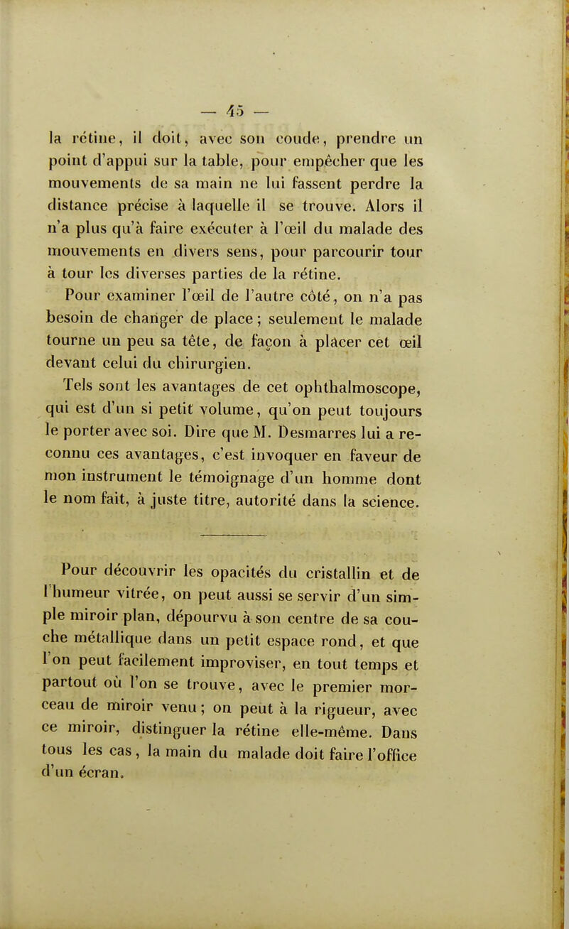 la rétine, il doit, avec son coude, prendre un point d'appui sur la table, pour empêcher que les mouvements de sa main ne lui fassent perdre la distance précise à laquelle il se trouve. Alors il n'a plus qu'à faire exécuter à l'œil du malade des mouvements en divers sens, pour parcourir tour à tour les diverses parties de la rétine. Pour examiner l'œil de l'autre côté , on n'a pas besoin de changer de place ; seulement le malade tourne un peu sa tête, de façon à plâcer cet œil devant celui du chirurgien. Tels sont les avantages de cet ophthalmoscope, qui est d'un si petit volume, qu'on peut toujours le porter avec soi. Dire que M. Desmarres lui a re- connu ces avantages, c'est invoquer en faveur de mon instrument le témoignage d'un homme dont le nom fait, à juste titre, autorité dans la science. Pour découvrir les opacités du cristallin et de 1 humeur vitrée, on peut aussi se servir d'un sim- ple miroir plan, dépourvu à son centre de sa cou- che métallique dans un petit espace rond, et que l'on peut facilement improviser, en tout temps et partout où l'on se trouve, avec le premier mor- ceau de miroir venu ; on peut à la rigueur, avec ce miroir, distinguer la rétine elle-même. Dans tous les cas, la main du malade doit faire l'office d'un écran.