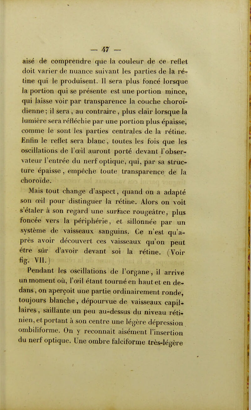 aisé de comprendre que la couleur de ce reflet doit varier de nuance suivant les parties de la ré- tine qui le produisent. Il sera plus foncé lorsque la portion qui se présente est une portion mince, qui laisse voir par transparence la couche choroï- dienne ; il sera, au contreiire, plus clair lorsque la lumière sera réfléchie par une portion plus épaisse, comme le sont les parties centrales de la rétine. Enfin le reflet sera blanc, toutes les fois que les oscillations de l'œil auront porté devant l'obser- vateur l'entrée du nerf optique, qui, par sa struc- ture épaisse, empêche toute transparence de la choroïde. Mais tout change d'aspect, quand on a adapté son œil pour distinguer la rétine. Alors on voit s'étaler à son regard une surface rougeâtre, plus foncée vers la périphérie, et sillonnée par un système de vaisseaux sanguins. Ce n'est qu'a- près avoir découvert ces vaisseaux qu'on peut être sûr d'avoir devant soi la rétine. (Voir fig. VII.) Pendant les oscillations de l'organe, il arrive un moment où, l'œil étant tourné en haut et en de- dans , on aperçoit une partie ordinairement ronde, toujours blanche, dépourvue de vaisseaux capil- laires , saillante un peu au-dessus du niveau réti- nien, et portant à son centre une légère dépression ombiliforme. On y reconnaît aisément l'insertion du nerf optique. Une ombre falciforme très-légère