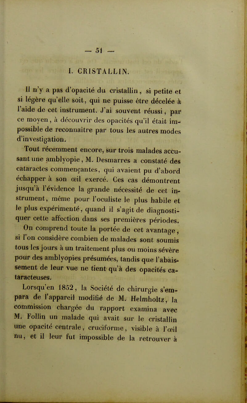 I. CRISTALLIN. II n'y a pas d'opacité du cristallin, si petite et si légère qu'elle soit, qui ne puisse être décelée à l'aide de cet instrument. J'ai souvent réussi, par ce moyen, à découvrir des opacités qu'il était im- possible de reconnaître par tous les autres modes d'investigation. Tout récemment encore, sur trois malades accu- sant une amblyopie, M. Desmarres a constaté des cataractes commençantes, qui avaient pu d'abord échapper à son œil exercé. Ces cas démontrent jusqu'à l'évidence la grande nécessité de cet in- strument, même pour l'oculiste le plus habile et le plus expérimenté, quand il s'agit de diagnosti- quer cette affection dans ses premières périodes. On comprend toute la portée de cet avantage, si l'on considère combien de malades sont soumis tous les jours à un traitement plus ou moins sévère pour des amblyopies présumées, tandis que l'abais- sement de leur vue ne tient qu'à des opacités ca- taracteuses. Lorsqu'en 1852, la Société de chirurgie s'em- para de l'appareil modifié de M. Helmholt2:, la commission chargée du rapport examina avec M. FoUin un malade qui avait sur le cristallin une opacité centrale, cruciforme, visible à l'œil nu, et il leur fut impossible de la retrouver à