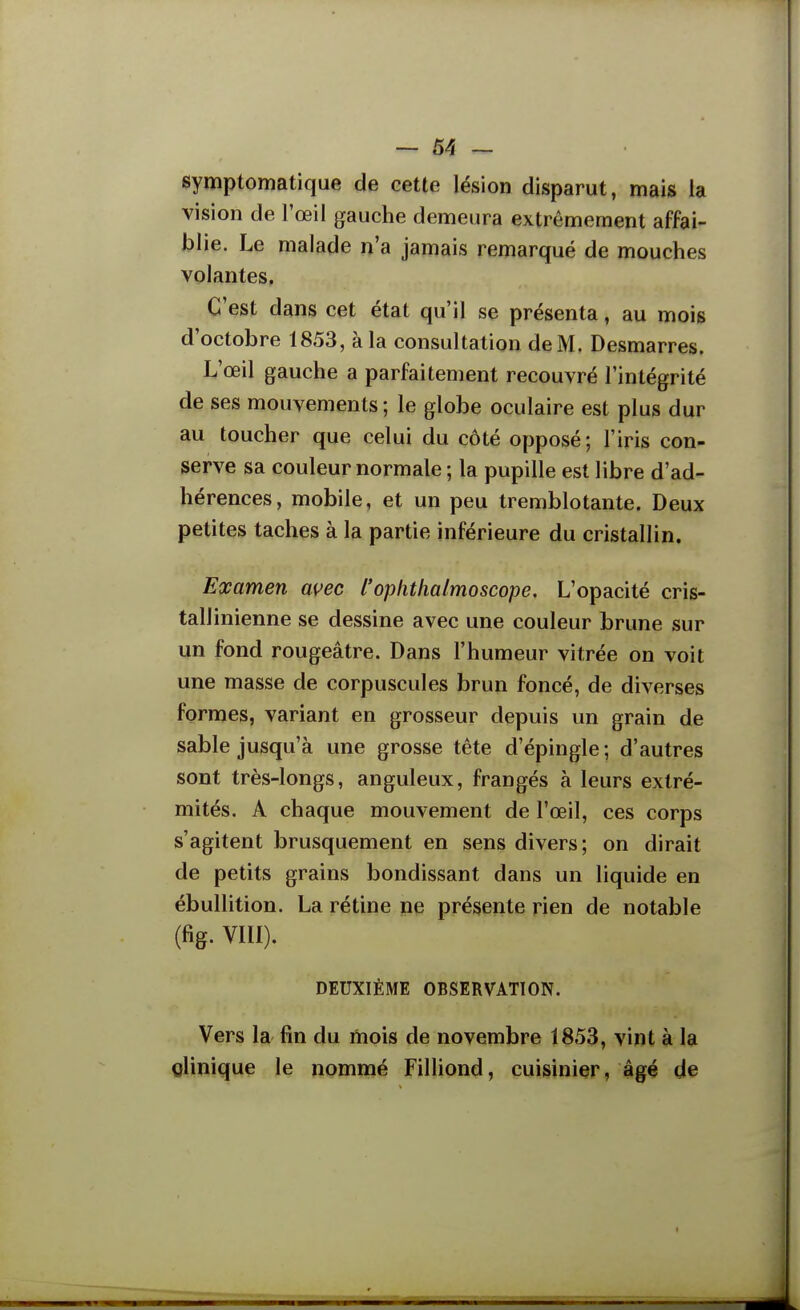 — 64 — symptomatique de cette lésion disparut, mais la vision de l'œil gauche demeura extrêmement affai- blie. Le malade n'a jamais remarqué de mouches volantes. C'est dans cet état qu'il se présenta, au mois d'octobre 1853, à la consultation deM. Desmarres. L'œil gauche a parfaitement recouvré l'intégrité de ses mouvements ; le globe oculaire est plus dur au toucher que celui du côté opposé; l'iris con- serve sa couleur normale ; la pupille est libre d'ad- hérences, mobile, et un peu tremblotante. Deux petites taches à la partie inférieure du cristallin. Examen wec l'oplithalmoscope. L'opacité cris- tall inienne se dessine avec une couleur brune sur un fond rougeâtre. Dans l'humeur vitrée on voit une masse de corpuscules brun foncé, de diverses formes, variant en grosseur depuis un grain de sable jusqu'à une grosse tête d'épingle ; d'autres sont très-longs, anguleux, frangés à leurs extré- mités. A chaque mouvement de l'œil, ces corps s'agitent brusquement en sens divers; on dirait de petits grains bondissant dans un liquide en ébullition. La rétine ne présente rien de notable (fig. VIII). DEUXIÈME OBSERVATION. Vers la fin du mois de novembre 1853, vint à la clinique le nommé FilHond, cuisinier, âgé de