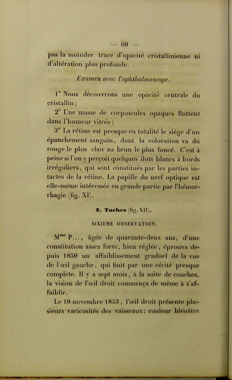 pas la moindre trace d'opaeilé crislallinienne ni d'altération plus profonde. Examen avec l'oplulialmoscope. r Nous découvrons une opacité centrale du cristallin ; 2° Une masse de corpuscules opaques flottent dans l'humeur vitrée ; 3 La rétine est presque en totalité le siège d'un épanchement sanguin, dont la coloration va du rouge le plus clair au brun le plus foncé. C'est à peine si l'on y perçoit quelques ilôts blancs à bords irréguliers, qui sont constitués par les parties in- tactes de la rétine. La papille du nerf optique est elle-même intéressée en grande partie par l'hémor- rhagie (fig. XI). «. Taclics (fijî. XII). SIXIÈME OBSERVATION. M™® P..., âgée de quarante-deux ans, d'une constitution assez forte, bien réglée, éprouva de- puis 1850 un affaiblissement graduel de la vue de l'œil gauche, qui finit par une cécité presque complète. Il y a sept mois, à la suite de couches, la vision de l'œil droit commença de même à s'af- faiblir. Le 10 novembre 1853 , l'œ'il droit présente plu- sieurs varicosités des vaisseaux; couleur bleuâtre