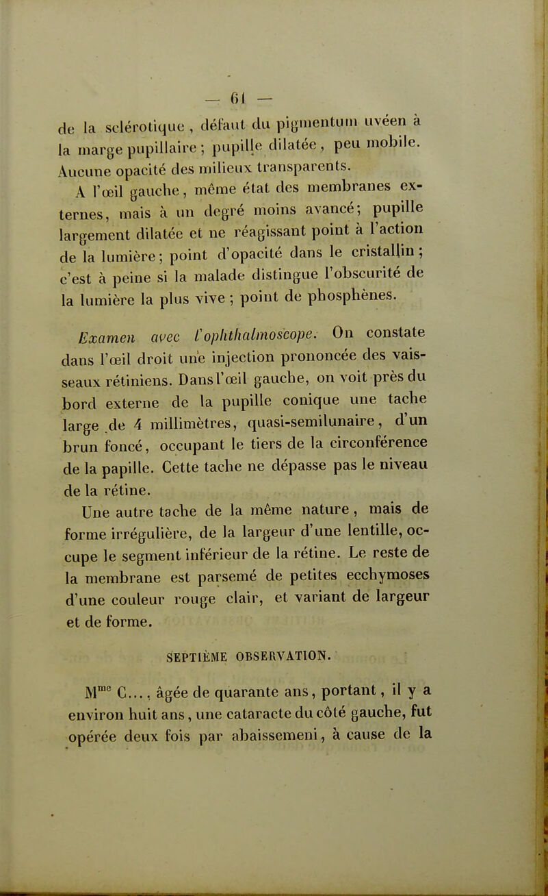 de la sclérotique , défaut du pignientutn uvéen à la marge pupillaire ; pupille dilatée , peu mobile. Aucune opacité des milieux transparents. A l'œil gauche, même état des membranes ex- ternes, mais à un degré moins avancé; pupille largement dilatée et ne réagissant point à l'action de la lumière; point d'opacité dans le cristallin; c'est à peine si la malade distingue l'obscurité de la lumière la plus vive ; point de phosphènes. Examen avec t'oplithalmoscope. On constate dans l'œil droit une injection prononcée des vais- seaux rétiniens. Dansl'œil gauche, on voit près du bord externe de la pupille conique une tache large .de 4 millimètres, quasi-semilunaire, d'un brun foncé, occupant le tiers de la circonférence de la papille. Cette tache ne dépasse pas le niveau de la rétine. Une autre tache de la même nature, mais de forme irrégulière, de la largeur d'une lentille, oc- cupe le segment inférieur de la rétine. Le reste de la membrane est parsemé de petites ecchymoses d'une couleur rouge clair, et variant de largeur et de forme. SEPTIÈME OBSEPxVATÏON. M' C..., âgée de quarante ans, portant, il y a environ huit ans, une cataracte du côté gauche, fut opérée deux fois par abaissemeni, à cause de la