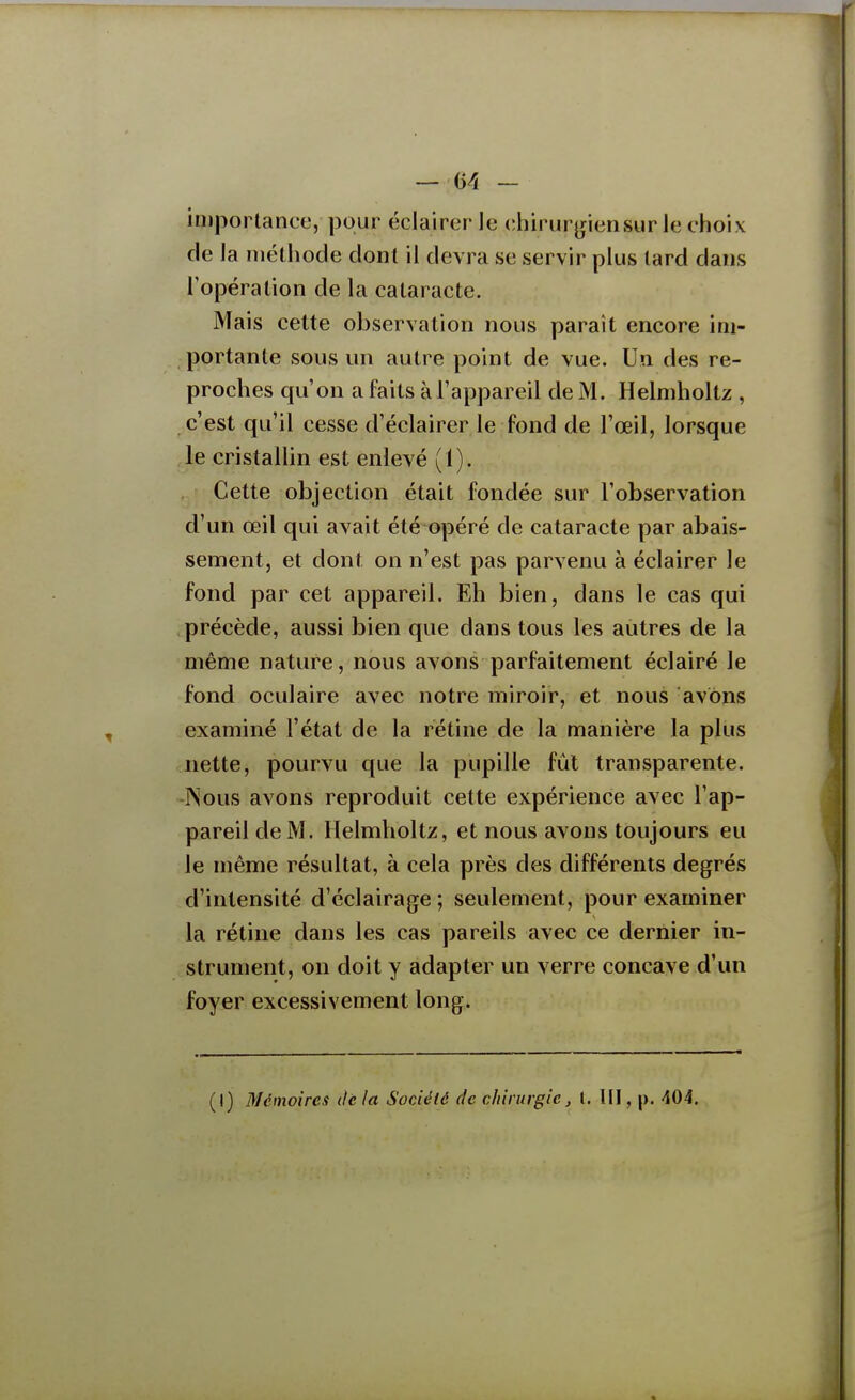 importance, pour éclairer le chirur^iensur le choix de la méthode dont il devra se servir plus lard dans l'opération de la cataracte. Mais cette observation nous paraît encore im- portante sous un autre point de vue. Un des re- proches qu'on a faits à l'appareil de M. Helmholtz , c'est qu'il cesse d'éclairer le fond de l'œil, lorsque le cristallin est enlevé (1). Cette objection était fondée sur l'observation d'un œil qui avait été opéré de cataracte par abais- sement, et dont on n'est pas parvenu à éclairer le fond par cet appareil. Eh bien, dans le cas qui précède, aussi bien que dans tous les autres de la même nature, nous avons parfaitement éclairé le fond oculaire avec notre miroir, et nous avons examiné l'état de la rétine de la manière la plus nette, pourvu que la pupille fût transparente. -Nous avons reproduit cette expérience avec l'ap- pareil de M. Helmholtz, et nous avons toujours eu le même résultat, à cela près des différents degrés d'intensité d'éclairage ; seulement, pour examiner la rétine dans les cas pareils avec ce dernier in- strument, on doit y adapter un verre concave d'un foyer excessivement long. (I) Mémoires tic la Société de chirurgie, l. III, p. 404.