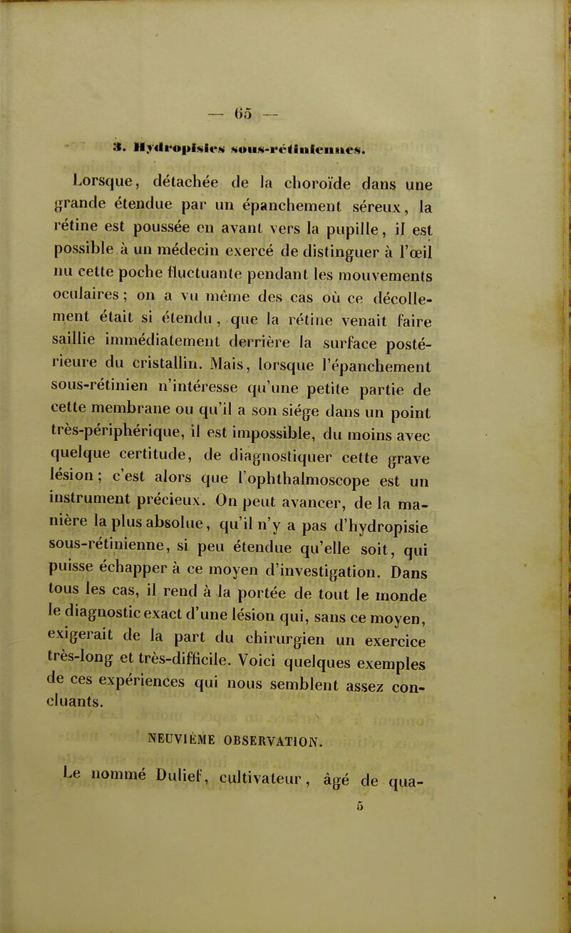 — 05 — Lorsque, détachée de la choroïde dans une grande étendue par un épanchement séreux, la rétine est poussée en avant vers la pupille, il est possible à un médecin exercé de distinguer à l'œil nu cette poche fluctuante pendant les mouvements oculaires ; on a vu même des cas où ce décolle- ment était si étendu, que la rétine venait faire saillie immédiatement derrière la surface posté- rieure du cristallin. Mais, lorsque l'épanchement sous-rétinien n'intéresse qu'une petite partie de cette membrane ou qu'il a son siège dans un point très-périphérique, il est impossible, du moins avec quelque certitude, de diagnostiquer cette grave lésion; c'est alors que l'ophthalmoscope est un instrument précieux. On peut avancer, de la ma- nière la plus absolue, qu'il n'y a pas d'hydropisie sous-rétinienne, si peu étendue qu'elle soit, qui puisse échapper à ce moyen d'investigation. Dans tous les cas, il rend à la portée de tout le monde le diagnostic exact d'une lésion qui, sans ce moyen, exigerait de la part du chirurgien un exercice très-long et très-difhcile. Voici quelques exemples de ces expériences qui nous semblent assez con- cluants. NEUVIÈME OBSERVATION. Le nommé Dulief, cultivateur, âgé de