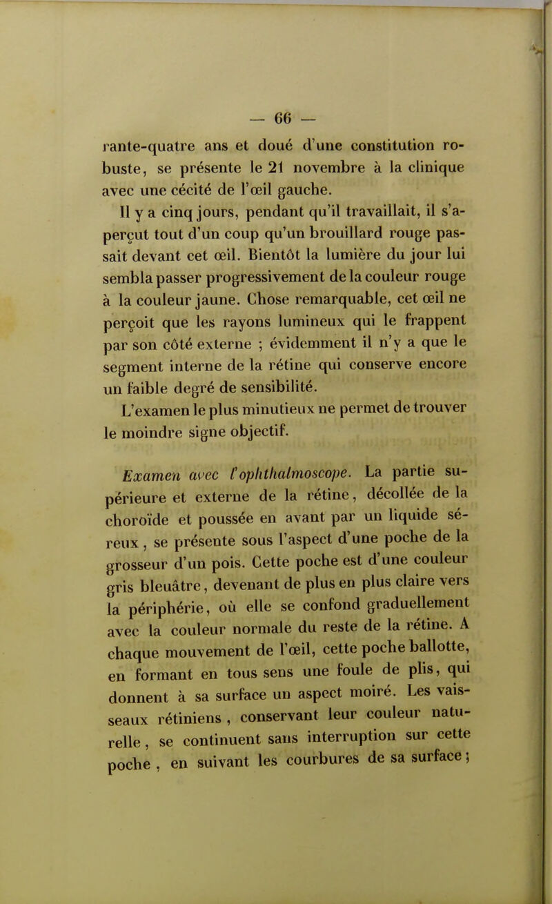 rante-quatre ans et doué d'une constitution ro- buste, se présente le 21 novembre à la clinique avec une cécité de l'œil gauche. Il y a cinq jours, pendant qu'il travaillait, il s'a- perçut tout d'un coup qu'un brouillard rouge pas- sait devant cet œil. Bientôt la lumière du jour lui sembla passer progressivement de la couleur rouge à la couleur jaune. Chose remarquable, cet œil ne perçoit que les rayons lumineux qui le frappent par son côté externe ; évidemment il n'y a que le segment interne de la rétine qui conserve encore un faible degré de sensibilité. L'examen le plus minutieux ne permet de trouver le moindre signe objectif. Examen auec Cophthalmoscope. La partie su- périeure et externe de la rétine, décollée de la choroïde et poussée en avant par un liquide sé- reux , se présente sous l'aspect d'une poche de la grosseur d'un pois. Cette poche est d'une couleur gris bleuâtre, devenant de plus en plus claire vers la périphérie, où elle se confond graduellement avec la couleur normale du reste de la rétine. A chaque mouvement de l'œil, cette poche ballotte, en formant en tous sens une foule de plis, qui donnent à sa surface un aspect moiré. Les vais- seaux rétiniens , conservant leur couleur natu- relle , se continuent sans interruption sur cette poche , en suivant les courbures de sa surface ;