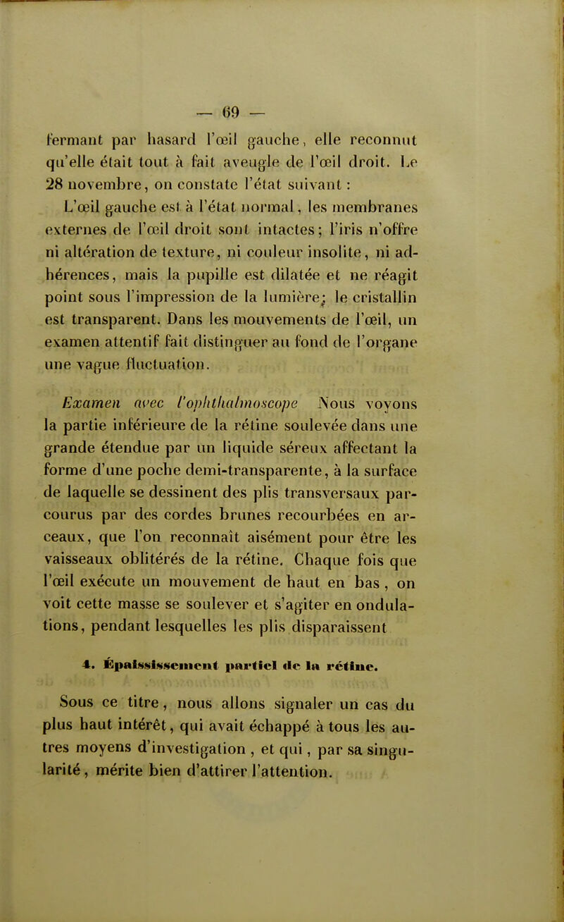 Fermant par hasard l'œil gauche, elle reconnut qu'elle était tout à fait aveugle de l'œil droit. Le 28 novembre, on constate l'état suivant : L'œil gauche est à l'état normal, les membranes externes de l'œil droit sont intactes ; l'iris n'offre ni altération de texture, ni couleur insolite, ni ad- hérences, mais la pupille est dilatée et ne réagit point sous l'impression de la lumière; le cristallin est transparent. Dans les mouvements de l'œil, un examen attentif fait distinguer au fond de l'organe une vague fluctuation. Examen avec l'ophthalmo.scope IVous voyons la partie inférieure de la rétine soulevée dans une grande étendue par un liquide séreux affectant la forme d'une poche demi-transparente, à la surface de laquelle se dessinent des plis transversaux par- courus par des cordes brunes recourbées en ar- ceaux, que l'on reconnaît aisément pour être les vaisseaux oblitérés de la rétine. Chaque fois que l'œil exécute un mouvement de haut en bas , on voit cette masse se soulever et s'agiter en ondula- tions, pendant lesquelles les plis disparaissent 4. Épaistsi«sciucnt partiel «le la rctiue. Sous ce titre, nous allons signaler un cas du plus haut intérêt, qui avait échappé à tous les au- tres moyens d'investigation , et qui, par sa singu- larité, mérite bien d'attirer l'attention.