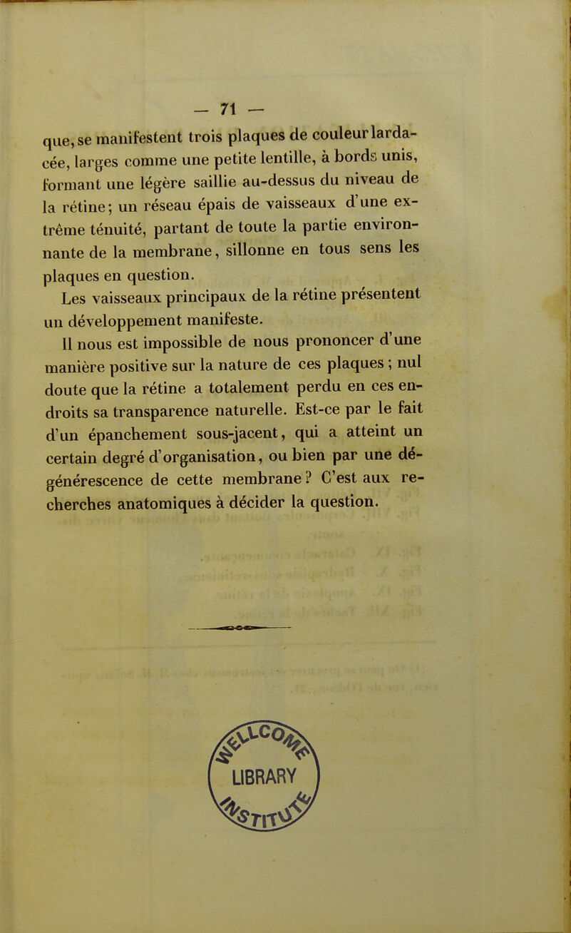 que, se manifestent trois plaques de couleur larda- cée, larges comme une petite lentille, à bords unis, formant une légère saillie au-dessus du niveau de la rétine; un réseau épais de vaisseaux d'une ex- trême ténuité, partant de toute la partie environ- nante de la membrane, sillonne en tous sens les plaques en question. Les vaisseaux principaux de la rétine présentent un développement manifeste. 11 nous est impossible de nous prononcer d'une manière positive sur la nature de ces plaques ; nul doute que la rétine a totalement perdu en ces en- droits sa transparence naturelle. Est-ce par le fait d'un épanchement sous-jacent, qui a atteint un certain degré d'organisation, ou bien par une dé- générescence de cette membrane ? C'est aux re- cherches anatomiques à décider la question.