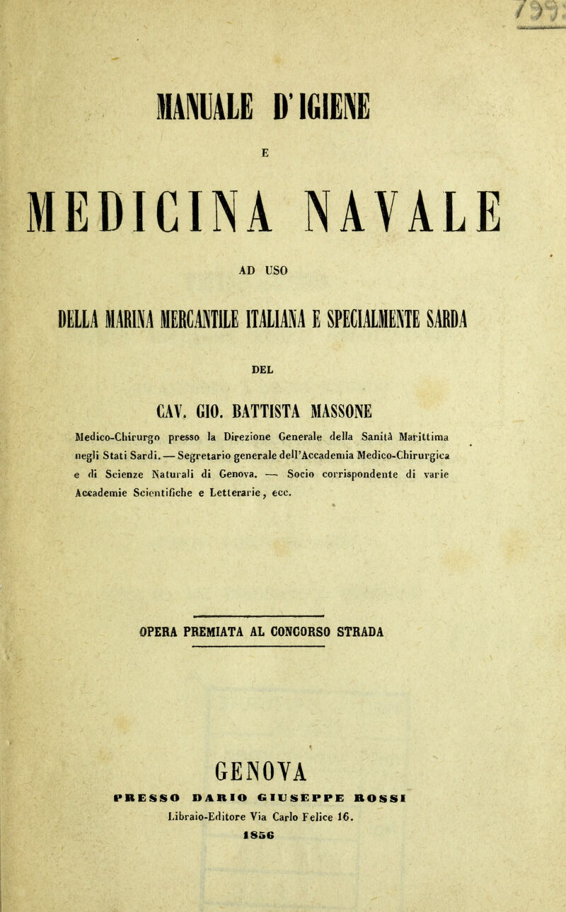 MAIALE D'IGIEl [EDICINA NAVAL AD USO DELLA Mim MERCAMTILE ITALIANA E SPECIALlPiTE SARDA CAV, GIO. BATTISTA MASSONE Medico-Chirurgo presso la Direzione Generale della Sanità Marittima negli Stati Sardi. — Segretario generale delrAccademia Medico-Chirurgica e di Scienze Naturali di Genova. — Socio corrispondente di varie Acfiademie Scientifiche e Letterarie, ecc. OPERA PREMIATA AL CONCORSO STRADA GENOYA PRESSO DARIO GIUSEPPE ROSSI Libraio-Editore Via Carlo Felice 16. 1856